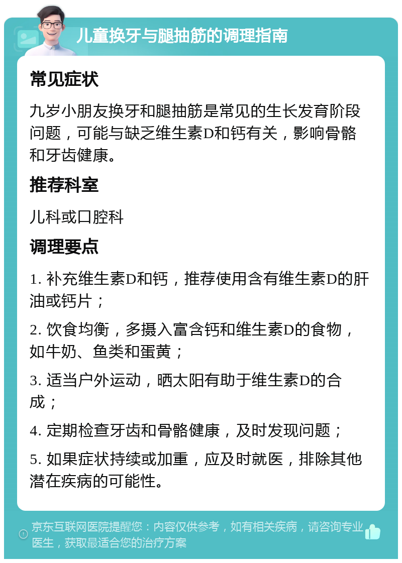 儿童换牙与腿抽筋的调理指南 常见症状 九岁小朋友换牙和腿抽筋是常见的生长发育阶段问题，可能与缺乏维生素D和钙有关，影响骨骼和牙齿健康。 推荐科室 儿科或口腔科 调理要点 1. 补充维生素D和钙，推荐使用含有维生素D的肝油或钙片； 2. 饮食均衡，多摄入富含钙和维生素D的食物，如牛奶、鱼类和蛋黄； 3. 适当户外运动，晒太阳有助于维生素D的合成； 4. 定期检查牙齿和骨骼健康，及时发现问题； 5. 如果症状持续或加重，应及时就医，排除其他潜在疾病的可能性。