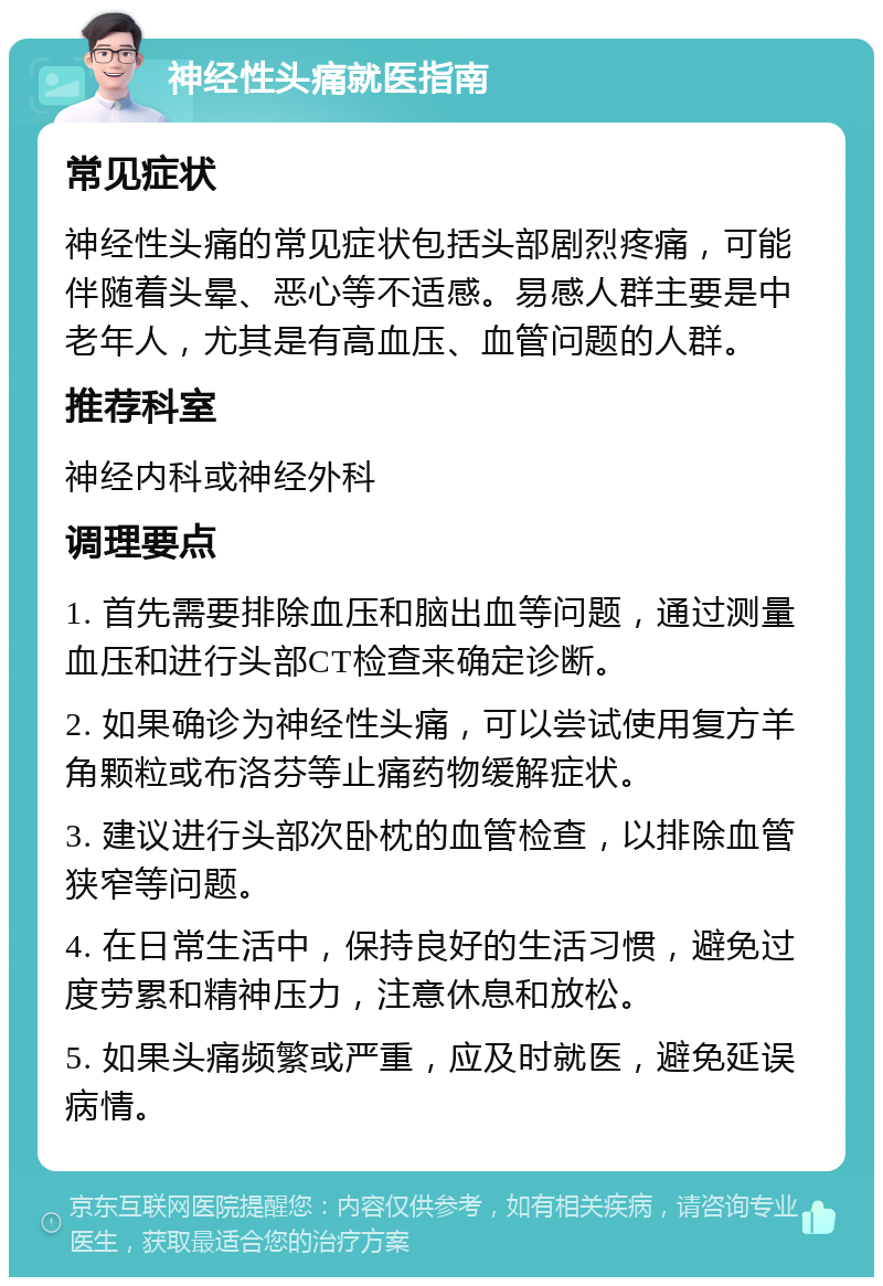 神经性头痛就医指南 常见症状 神经性头痛的常见症状包括头部剧烈疼痛，可能伴随着头晕、恶心等不适感。易感人群主要是中老年人，尤其是有高血压、血管问题的人群。 推荐科室 神经内科或神经外科 调理要点 1. 首先需要排除血压和脑出血等问题，通过测量血压和进行头部CT检查来确定诊断。 2. 如果确诊为神经性头痛，可以尝试使用复方羊角颗粒或布洛芬等止痛药物缓解症状。 3. 建议进行头部次卧枕的血管检查，以排除血管狭窄等问题。 4. 在日常生活中，保持良好的生活习惯，避免过度劳累和精神压力，注意休息和放松。 5. 如果头痛频繁或严重，应及时就医，避免延误病情。