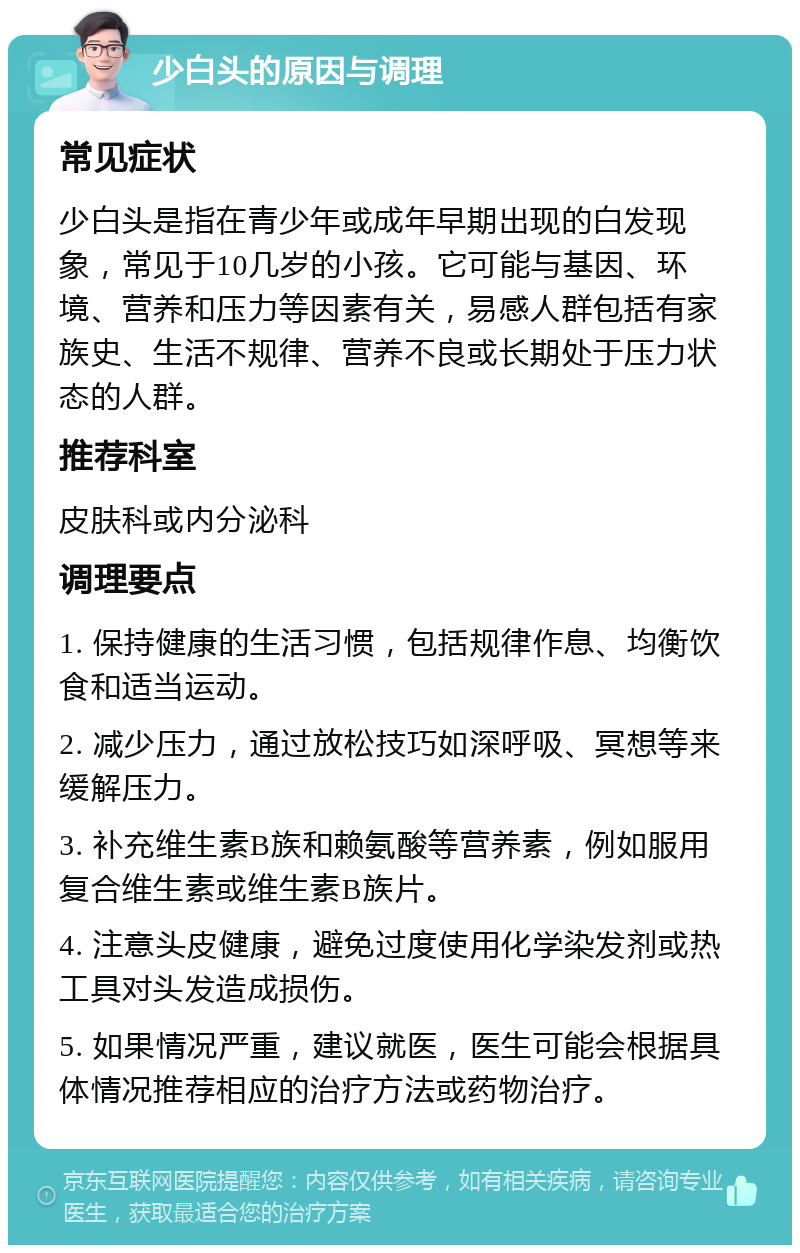 少白头的原因与调理 常见症状 少白头是指在青少年或成年早期出现的白发现象，常见于10几岁的小孩。它可能与基因、环境、营养和压力等因素有关，易感人群包括有家族史、生活不规律、营养不良或长期处于压力状态的人群。 推荐科室 皮肤科或内分泌科 调理要点 1. 保持健康的生活习惯，包括规律作息、均衡饮食和适当运动。 2. 减少压力，通过放松技巧如深呼吸、冥想等来缓解压力。 3. 补充维生素B族和赖氨酸等营养素，例如服用复合维生素或维生素B族片。 4. 注意头皮健康，避免过度使用化学染发剂或热工具对头发造成损伤。 5. 如果情况严重，建议就医，医生可能会根据具体情况推荐相应的治疗方法或药物治疗。