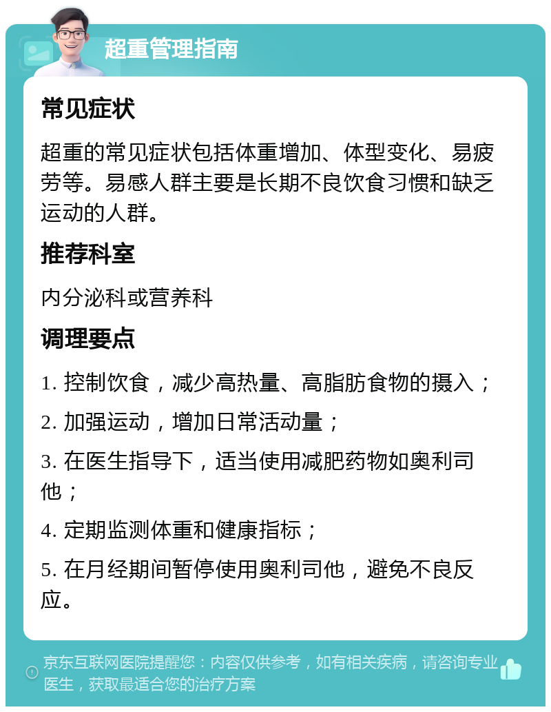 超重管理指南 常见症状 超重的常见症状包括体重增加、体型变化、易疲劳等。易感人群主要是长期不良饮食习惯和缺乏运动的人群。 推荐科室 内分泌科或营养科 调理要点 1. 控制饮食，减少高热量、高脂肪食物的摄入； 2. 加强运动，增加日常活动量； 3. 在医生指导下，适当使用减肥药物如奥利司他； 4. 定期监测体重和健康指标； 5. 在月经期间暂停使用奥利司他，避免不良反应。