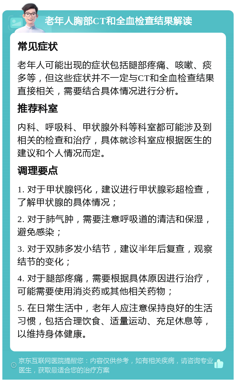 老年人胸部CT和全血检查结果解读 常见症状 老年人可能出现的症状包括腿部疼痛、咳嗽、痰多等，但这些症状并不一定与CT和全血检查结果直接相关，需要结合具体情况进行分析。 推荐科室 内科、呼吸科、甲状腺外科等科室都可能涉及到相关的检查和治疗，具体就诊科室应根据医生的建议和个人情况而定。 调理要点 1. 对于甲状腺钙化，建议进行甲状腺彩超检查，了解甲状腺的具体情况； 2. 对于肺气肿，需要注意呼吸道的清洁和保湿，避免感染； 3. 对于双肺多发小结节，建议半年后复查，观察结节的变化； 4. 对于腿部疼痛，需要根据具体原因进行治疗，可能需要使用消炎药或其他相关药物； 5. 在日常生活中，老年人应注意保持良好的生活习惯，包括合理饮食、适量运动、充足休息等，以维持身体健康。