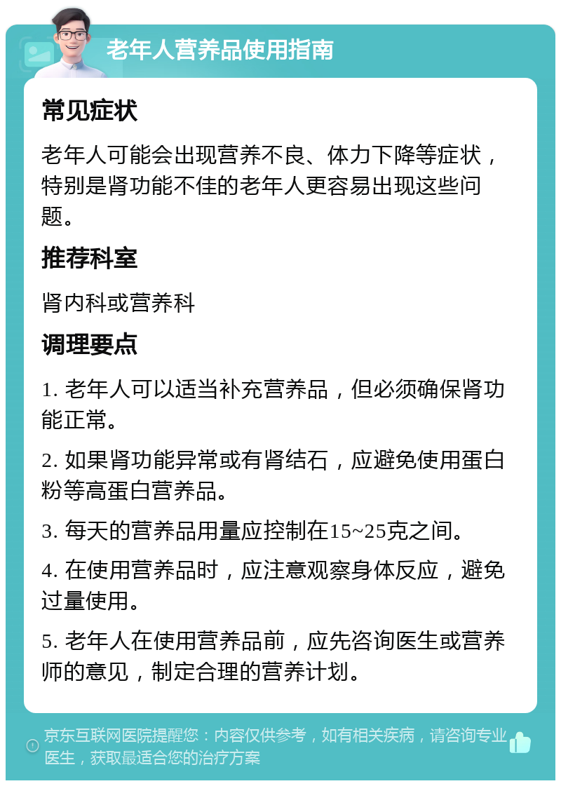 老年人营养品使用指南 常见症状 老年人可能会出现营养不良、体力下降等症状，特别是肾功能不佳的老年人更容易出现这些问题。 推荐科室 肾内科或营养科 调理要点 1. 老年人可以适当补充营养品，但必须确保肾功能正常。 2. 如果肾功能异常或有肾结石，应避免使用蛋白粉等高蛋白营养品。 3. 每天的营养品用量应控制在15~25克之间。 4. 在使用营养品时，应注意观察身体反应，避免过量使用。 5. 老年人在使用营养品前，应先咨询医生或营养师的意见，制定合理的营养计划。