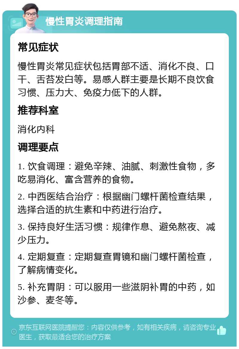 慢性胃炎调理指南 常见症状 慢性胃炎常见症状包括胃部不适、消化不良、口干、舌苔发白等。易感人群主要是长期不良饮食习惯、压力大、免疫力低下的人群。 推荐科室 消化内科 调理要点 1. 饮食调理：避免辛辣、油腻、刺激性食物，多吃易消化、富含营养的食物。 2. 中西医结合治疗：根据幽门螺杆菌检查结果，选择合适的抗生素和中药进行治疗。 3. 保持良好生活习惯：规律作息、避免熬夜、减少压力。 4. 定期复查：定期复查胃镜和幽门螺杆菌检查，了解病情变化。 5. 补充胃阴：可以服用一些滋阴补胃的中药，如沙参、麦冬等。