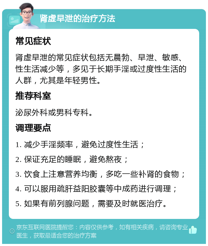 肾虚早泄的治疗方法 常见症状 肾虚早泄的常见症状包括无晨勃、早泄、敏感、性生活减少等，多见于长期手淫或过度性生活的人群，尤其是年轻男性。 推荐科室 泌尿外科或男科专科。 调理要点 1. 减少手淫频率，避免过度性生活； 2. 保证充足的睡眠，避免熬夜； 3. 饮食上注意营养均衡，多吃一些补肾的食物； 4. 可以服用疏肝益阳胶囊等中成药进行调理； 5. 如果有前列腺问题，需要及时就医治疗。