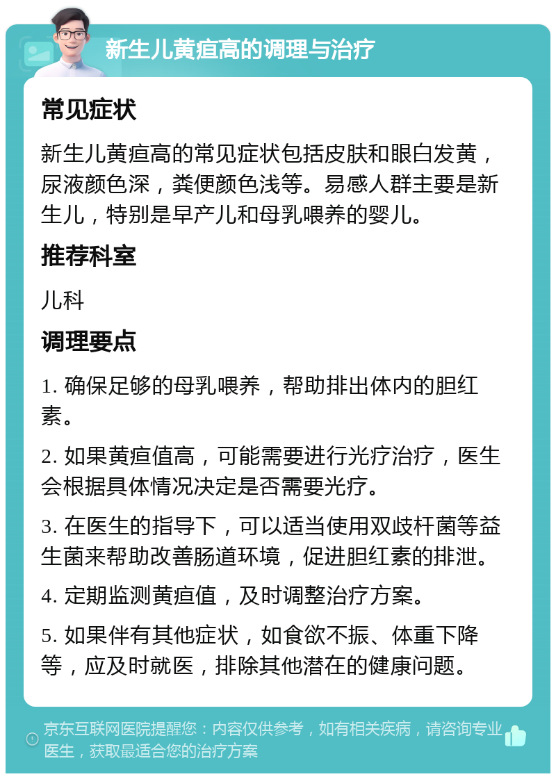 新生儿黄疸高的调理与治疗 常见症状 新生儿黄疸高的常见症状包括皮肤和眼白发黄，尿液颜色深，粪便颜色浅等。易感人群主要是新生儿，特别是早产儿和母乳喂养的婴儿。 推荐科室 儿科 调理要点 1. 确保足够的母乳喂养，帮助排出体内的胆红素。 2. 如果黄疸值高，可能需要进行光疗治疗，医生会根据具体情况决定是否需要光疗。 3. 在医生的指导下，可以适当使用双歧杆菌等益生菌来帮助改善肠道环境，促进胆红素的排泄。 4. 定期监测黄疸值，及时调整治疗方案。 5. 如果伴有其他症状，如食欲不振、体重下降等，应及时就医，排除其他潜在的健康问题。