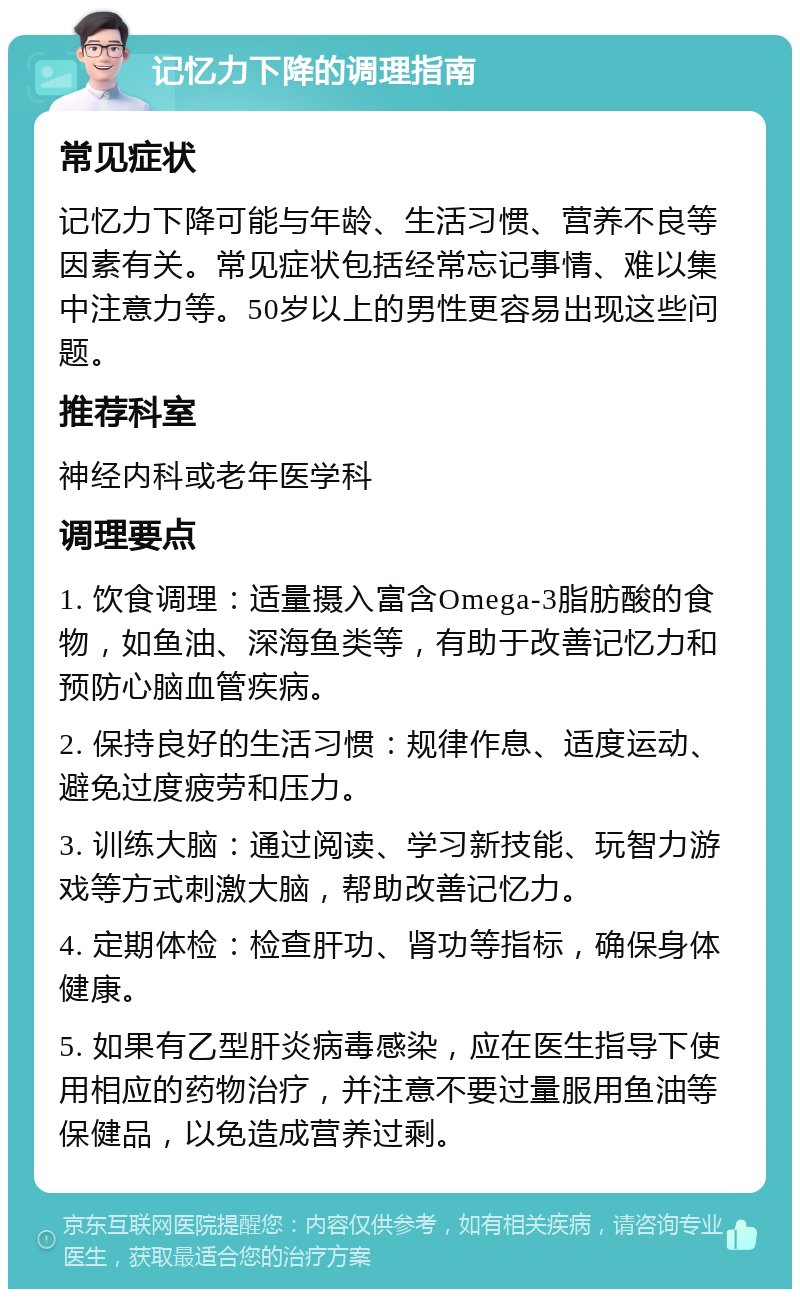 记忆力下降的调理指南 常见症状 记忆力下降可能与年龄、生活习惯、营养不良等因素有关。常见症状包括经常忘记事情、难以集中注意力等。50岁以上的男性更容易出现这些问题。 推荐科室 神经内科或老年医学科 调理要点 1. 饮食调理：适量摄入富含Omega-3脂肪酸的食物，如鱼油、深海鱼类等，有助于改善记忆力和预防心脑血管疾病。 2. 保持良好的生活习惯：规律作息、适度运动、避免过度疲劳和压力。 3. 训练大脑：通过阅读、学习新技能、玩智力游戏等方式刺激大脑，帮助改善记忆力。 4. 定期体检：检查肝功、肾功等指标，确保身体健康。 5. 如果有乙型肝炎病毒感染，应在医生指导下使用相应的药物治疗，并注意不要过量服用鱼油等保健品，以免造成营养过剩。