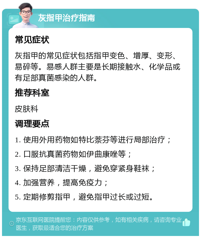 灰指甲治疗指南 常见症状 灰指甲的常见症状包括指甲变色、增厚、变形、易碎等。易感人群主要是长期接触水、化学品或有足部真菌感染的人群。 推荐科室 皮肤科 调理要点 1. 使用外用药物如特比萘芬等进行局部治疗； 2. 口服抗真菌药物如伊曲康唑等； 3. 保持足部清洁干燥，避免穿紧身鞋袜； 4. 加强营养，提高免疫力； 5. 定期修剪指甲，避免指甲过长或过短。