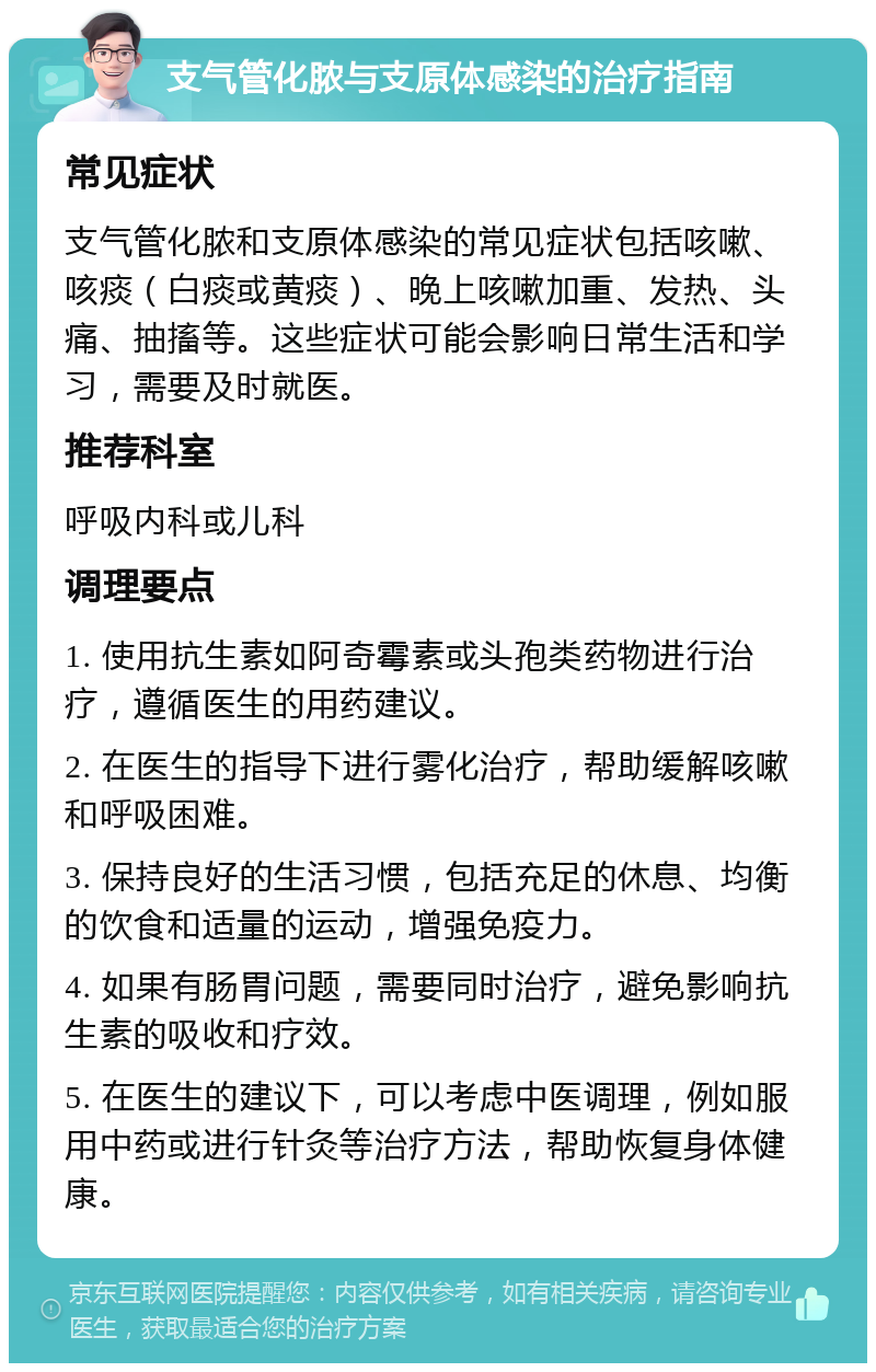 支气管化脓与支原体感染的治疗指南 常见症状 支气管化脓和支原体感染的常见症状包括咳嗽、咳痰（白痰或黄痰）、晚上咳嗽加重、发热、头痛、抽搐等。这些症状可能会影响日常生活和学习，需要及时就医。 推荐科室 呼吸内科或儿科 调理要点 1. 使用抗生素如阿奇霉素或头孢类药物进行治疗，遵循医生的用药建议。 2. 在医生的指导下进行雾化治疗，帮助缓解咳嗽和呼吸困难。 3. 保持良好的生活习惯，包括充足的休息、均衡的饮食和适量的运动，增强免疫力。 4. 如果有肠胃问题，需要同时治疗，避免影响抗生素的吸收和疗效。 5. 在医生的建议下，可以考虑中医调理，例如服用中药或进行针灸等治疗方法，帮助恢复身体健康。