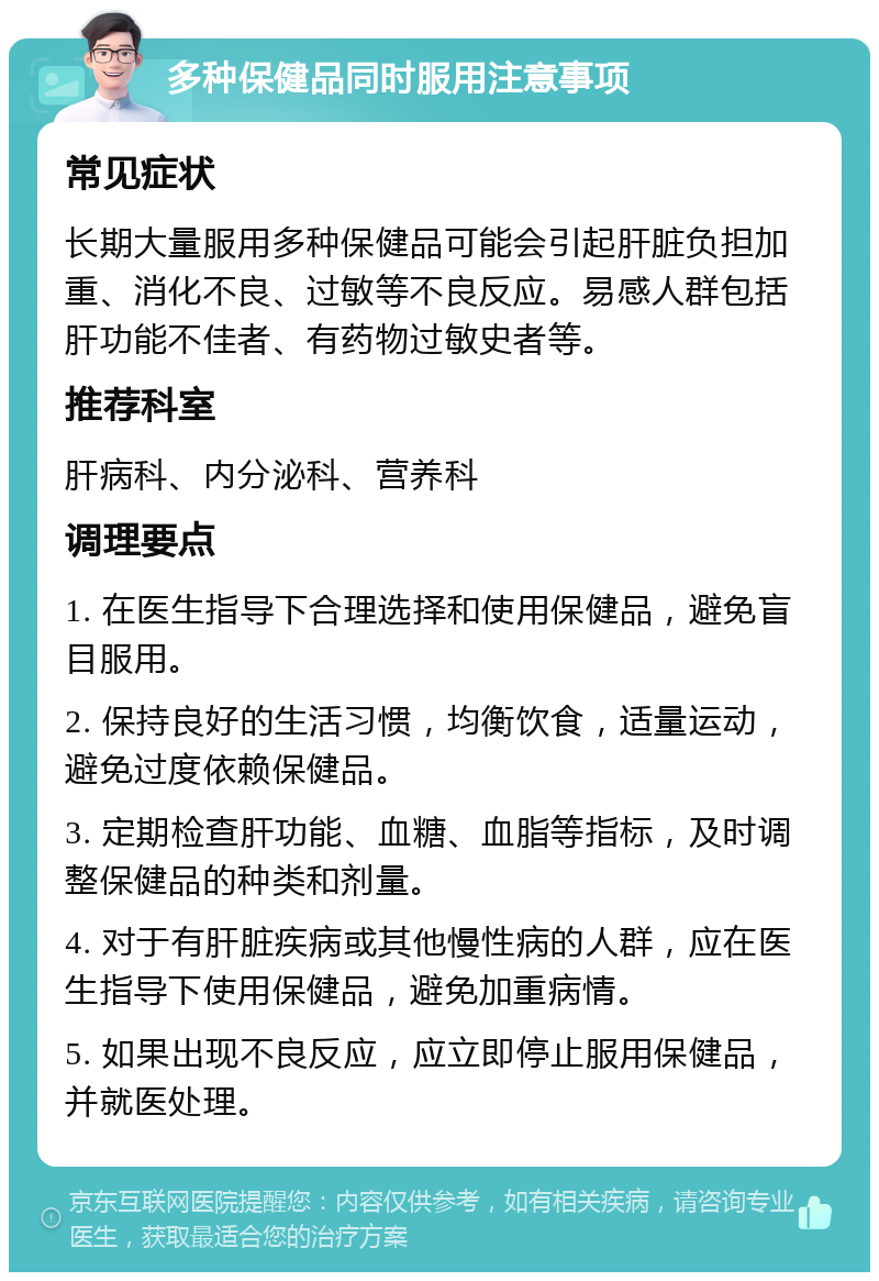 多种保健品同时服用注意事项 常见症状 长期大量服用多种保健品可能会引起肝脏负担加重、消化不良、过敏等不良反应。易感人群包括肝功能不佳者、有药物过敏史者等。 推荐科室 肝病科、内分泌科、营养科 调理要点 1. 在医生指导下合理选择和使用保健品，避免盲目服用。 2. 保持良好的生活习惯，均衡饮食，适量运动，避免过度依赖保健品。 3. 定期检查肝功能、血糖、血脂等指标，及时调整保健品的种类和剂量。 4. 对于有肝脏疾病或其他慢性病的人群，应在医生指导下使用保健品，避免加重病情。 5. 如果出现不良反应，应立即停止服用保健品，并就医处理。