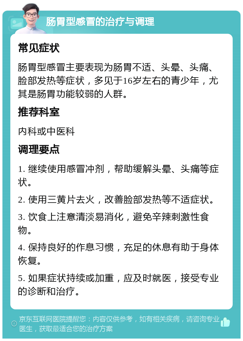 肠胃型感冒的治疗与调理 常见症状 肠胃型感冒主要表现为肠胃不适、头晕、头痛、脸部发热等症状，多见于16岁左右的青少年，尤其是肠胃功能较弱的人群。 推荐科室 内科或中医科 调理要点 1. 继续使用感冒冲剂，帮助缓解头晕、头痛等症状。 2. 使用三黄片去火，改善脸部发热等不适症状。 3. 饮食上注意清淡易消化，避免辛辣刺激性食物。 4. 保持良好的作息习惯，充足的休息有助于身体恢复。 5. 如果症状持续或加重，应及时就医，接受专业的诊断和治疗。