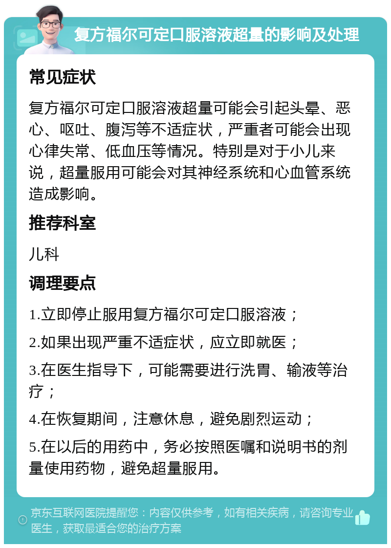 复方福尔可定口服溶液超量的影响及处理 常见症状 复方福尔可定口服溶液超量可能会引起头晕、恶心、呕吐、腹泻等不适症状，严重者可能会出现心律失常、低血压等情况。特别是对于小儿来说，超量服用可能会对其神经系统和心血管系统造成影响。 推荐科室 儿科 调理要点 1.立即停止服用复方福尔可定口服溶液； 2.如果出现严重不适症状，应立即就医； 3.在医生指导下，可能需要进行洗胃、输液等治疗； 4.在恢复期间，注意休息，避免剧烈运动； 5.在以后的用药中，务必按照医嘱和说明书的剂量使用药物，避免超量服用。