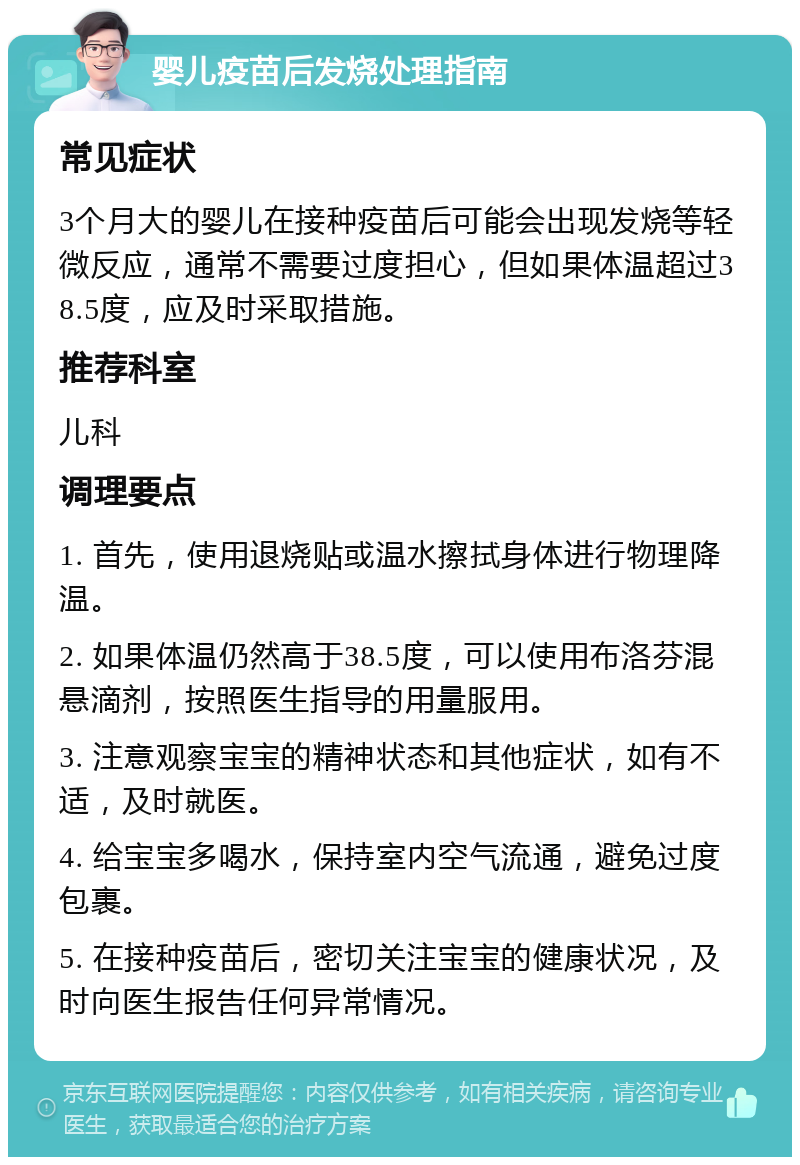 婴儿疫苗后发烧处理指南 常见症状 3个月大的婴儿在接种疫苗后可能会出现发烧等轻微反应，通常不需要过度担心，但如果体温超过38.5度，应及时采取措施。 推荐科室 儿科 调理要点 1. 首先，使用退烧贴或温水擦拭身体进行物理降温。 2. 如果体温仍然高于38.5度，可以使用布洛芬混悬滴剂，按照医生指导的用量服用。 3. 注意观察宝宝的精神状态和其他症状，如有不适，及时就医。 4. 给宝宝多喝水，保持室内空气流通，避免过度包裹。 5. 在接种疫苗后，密切关注宝宝的健康状况，及时向医生报告任何异常情况。