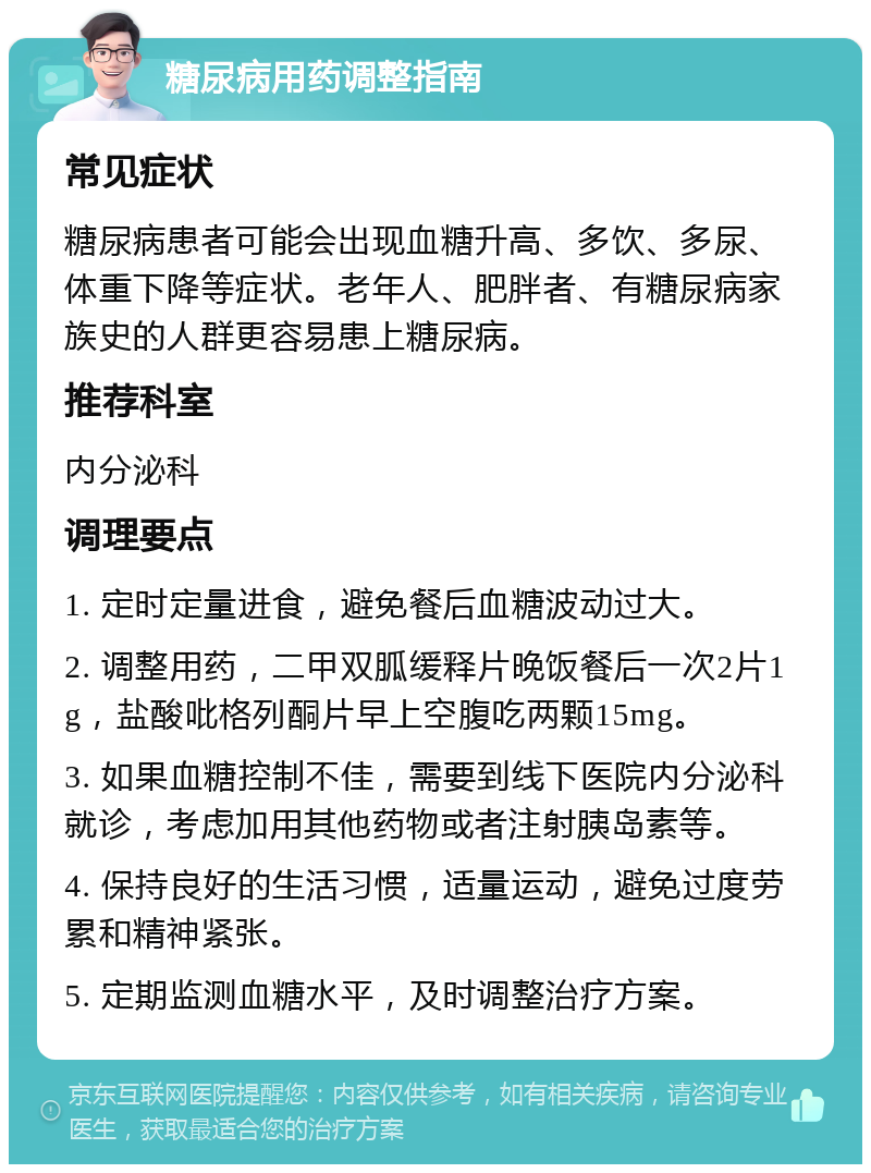 糖尿病用药调整指南 常见症状 糖尿病患者可能会出现血糖升高、多饮、多尿、体重下降等症状。老年人、肥胖者、有糖尿病家族史的人群更容易患上糖尿病。 推荐科室 内分泌科 调理要点 1. 定时定量进食，避免餐后血糖波动过大。 2. 调整用药，二甲双胍缓释片晚饭餐后一次2片1g，盐酸吡格列酮片早上空腹吃两颗15mg。 3. 如果血糖控制不佳，需要到线下医院内分泌科就诊，考虑加用其他药物或者注射胰岛素等。 4. 保持良好的生活习惯，适量运动，避免过度劳累和精神紧张。 5. 定期监测血糖水平，及时调整治疗方案。