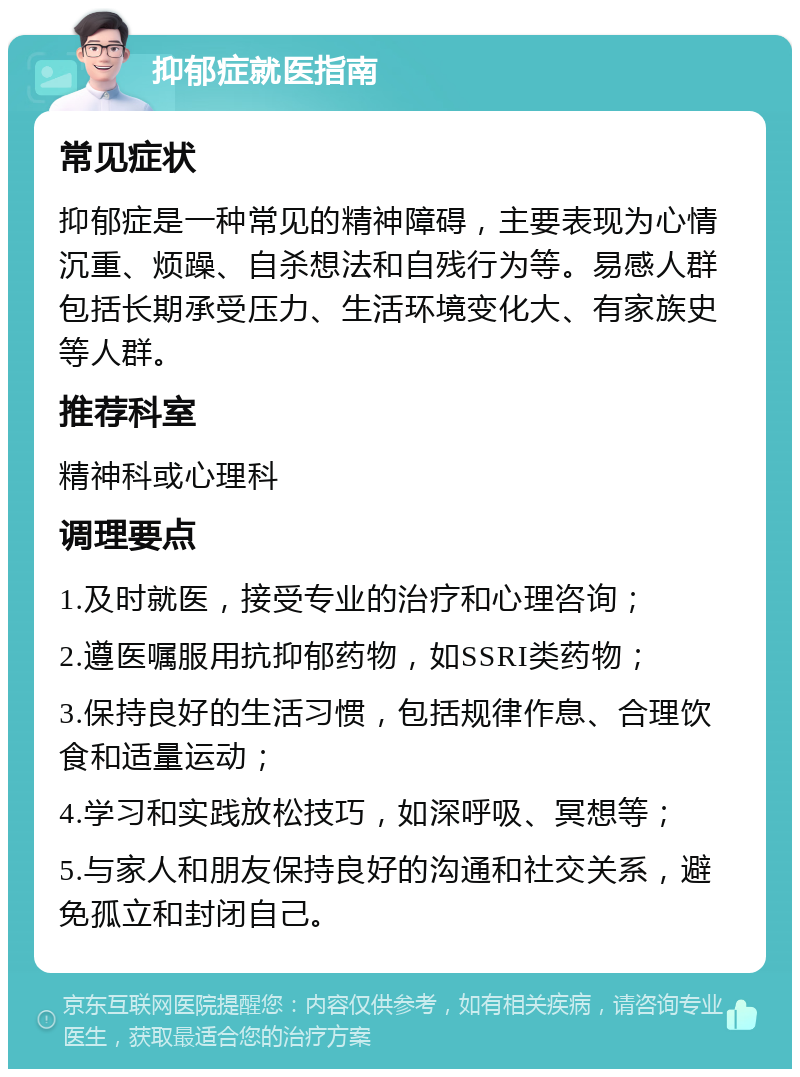 抑郁症就医指南 常见症状 抑郁症是一种常见的精神障碍，主要表现为心情沉重、烦躁、自杀想法和自残行为等。易感人群包括长期承受压力、生活环境变化大、有家族史等人群。 推荐科室 精神科或心理科 调理要点 1.及时就医，接受专业的治疗和心理咨询； 2.遵医嘱服用抗抑郁药物，如SSRI类药物； 3.保持良好的生活习惯，包括规律作息、合理饮食和适量运动； 4.学习和实践放松技巧，如深呼吸、冥想等； 5.与家人和朋友保持良好的沟通和社交关系，避免孤立和封闭自己。