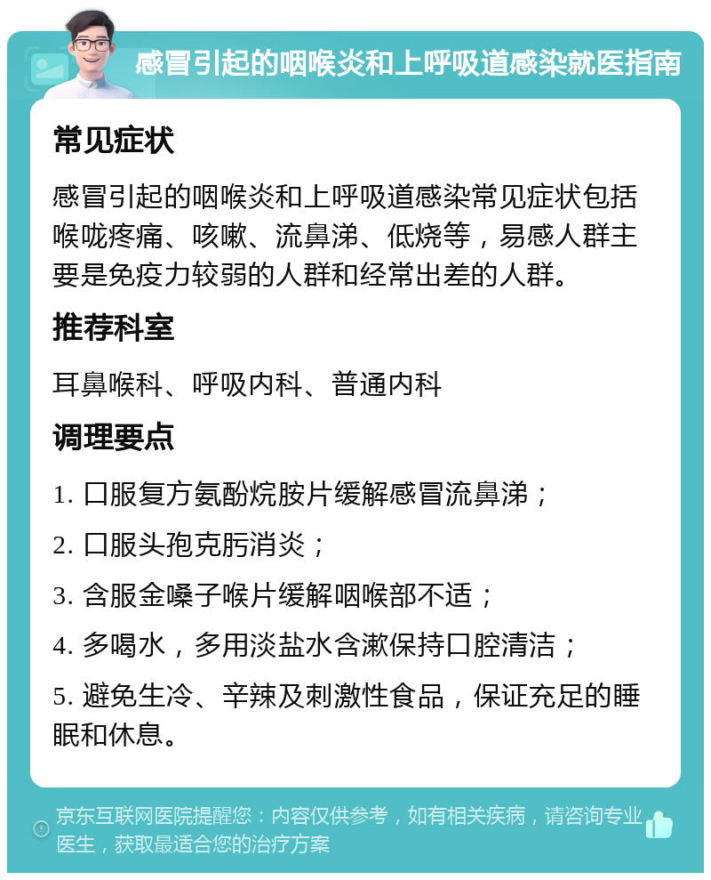 感冒引起的咽喉炎和上呼吸道感染就医指南 常见症状 感冒引起的咽喉炎和上呼吸道感染常见症状包括喉咙疼痛、咳嗽、流鼻涕、低烧等，易感人群主要是免疫力较弱的人群和经常出差的人群。 推荐科室 耳鼻喉科、呼吸内科、普通内科 调理要点 1. 口服复方氨酚烷胺片缓解感冒流鼻涕； 2. 口服头孢克肟消炎； 3. 含服金嗓子喉片缓解咽喉部不适； 4. 多喝水，多用淡盐水含漱保持口腔清洁； 5. 避免生冷、辛辣及刺激性食品，保证充足的睡眠和休息。