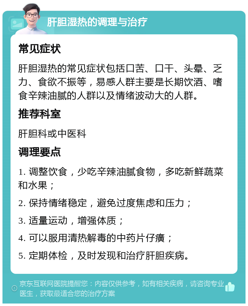 肝胆湿热的调理与治疗 常见症状 肝胆湿热的常见症状包括口苦、口干、头晕、乏力、食欲不振等，易感人群主要是长期饮酒、嗜食辛辣油腻的人群以及情绪波动大的人群。 推荐科室 肝胆科或中医科 调理要点 1. 调整饮食，少吃辛辣油腻食物，多吃新鲜蔬菜和水果； 2. 保持情绪稳定，避免过度焦虑和压力； 3. 适量运动，增强体质； 4. 可以服用清热解毒的中药片仔癀； 5. 定期体检，及时发现和治疗肝胆疾病。