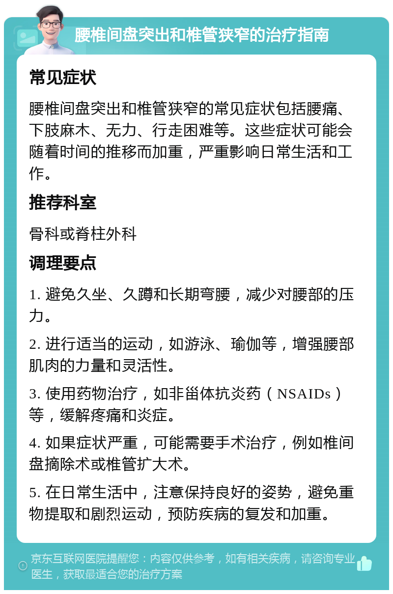 腰椎间盘突出和椎管狭窄的治疗指南 常见症状 腰椎间盘突出和椎管狭窄的常见症状包括腰痛、下肢麻木、无力、行走困难等。这些症状可能会随着时间的推移而加重，严重影响日常生活和工作。 推荐科室 骨科或脊柱外科 调理要点 1. 避免久坐、久蹲和长期弯腰，减少对腰部的压力。 2. 进行适当的运动，如游泳、瑜伽等，增强腰部肌肉的力量和灵活性。 3. 使用药物治疗，如非甾体抗炎药（NSAIDs）等，缓解疼痛和炎症。 4. 如果症状严重，可能需要手术治疗，例如椎间盘摘除术或椎管扩大术。 5. 在日常生活中，注意保持良好的姿势，避免重物提取和剧烈运动，预防疾病的复发和加重。