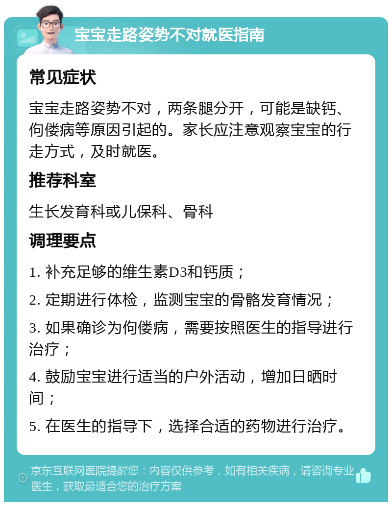 宝宝走路姿势不对就医指南 常见症状 宝宝走路姿势不对，两条腿分开，可能是缺钙、佝偻病等原因引起的。家长应注意观察宝宝的行走方式，及时就医。 推荐科室 生长发育科或儿保科、骨科 调理要点 1. 补充足够的维生素D3和钙质； 2. 定期进行体检，监测宝宝的骨骼发育情况； 3. 如果确诊为佝偻病，需要按照医生的指导进行治疗； 4. 鼓励宝宝进行适当的户外活动，增加日晒时间； 5. 在医生的指导下，选择合适的药物进行治疗。