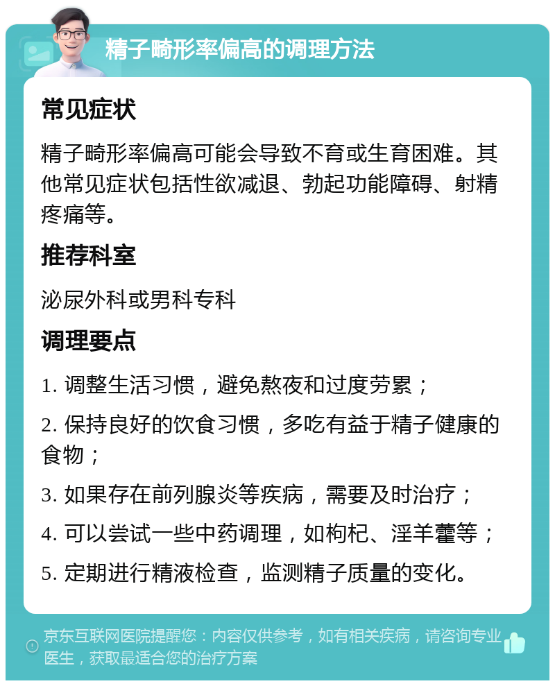 精子畸形率偏高的调理方法 常见症状 精子畸形率偏高可能会导致不育或生育困难。其他常见症状包括性欲减退、勃起功能障碍、射精疼痛等。 推荐科室 泌尿外科或男科专科 调理要点 1. 调整生活习惯，避免熬夜和过度劳累； 2. 保持良好的饮食习惯，多吃有益于精子健康的食物； 3. 如果存在前列腺炎等疾病，需要及时治疗； 4. 可以尝试一些中药调理，如枸杞、淫羊藿等； 5. 定期进行精液检查，监测精子质量的变化。