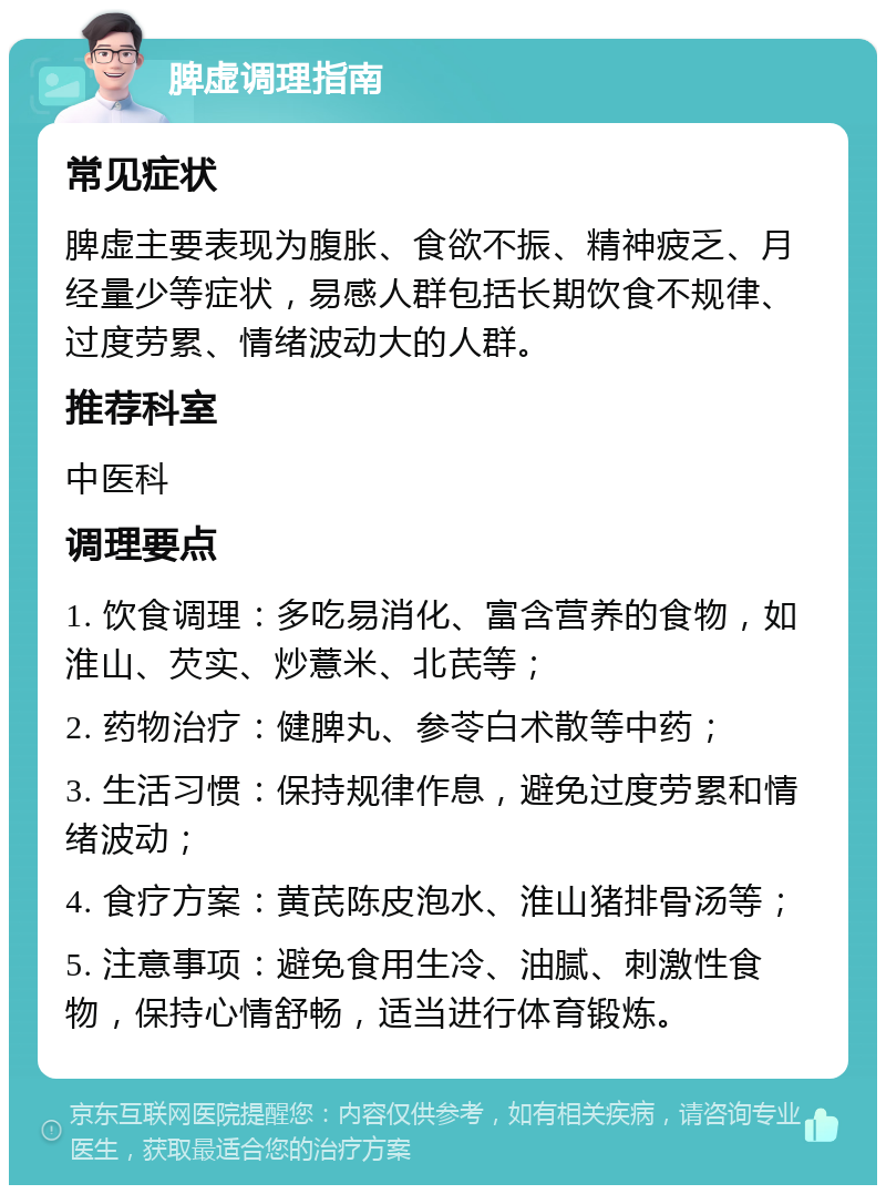 脾虚调理指南 常见症状 脾虚主要表现为腹胀、食欲不振、精神疲乏、月经量少等症状，易感人群包括长期饮食不规律、过度劳累、情绪波动大的人群。 推荐科室 中医科 调理要点 1. 饮食调理：多吃易消化、富含营养的食物，如淮山、芡实、炒薏米、北芪等； 2. 药物治疗：健脾丸、参苓白术散等中药； 3. 生活习惯：保持规律作息，避免过度劳累和情绪波动； 4. 食疗方案：黄芪陈皮泡水、淮山猪排骨汤等； 5. 注意事项：避免食用生冷、油腻、刺激性食物，保持心情舒畅，适当进行体育锻炼。