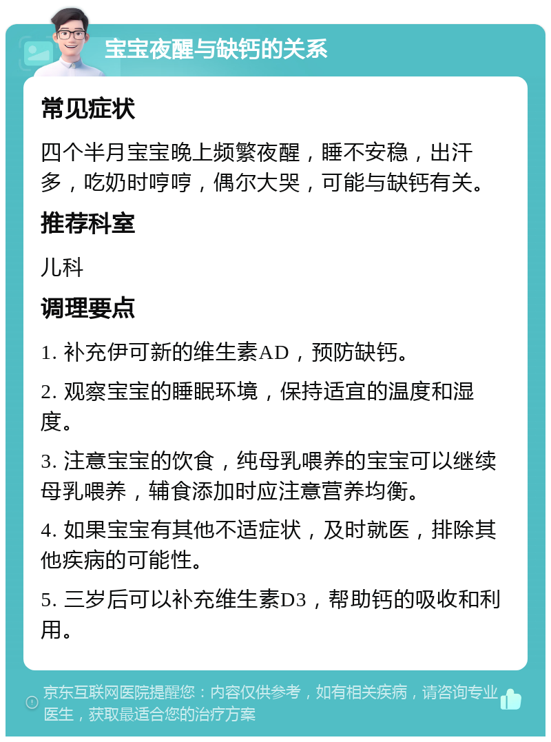 宝宝夜醒与缺钙的关系 常见症状 四个半月宝宝晚上频繁夜醒，睡不安稳，出汗多，吃奶时哼哼，偶尔大哭，可能与缺钙有关。 推荐科室 儿科 调理要点 1. 补充伊可新的维生素AD，预防缺钙。 2. 观察宝宝的睡眠环境，保持适宜的温度和湿度。 3. 注意宝宝的饮食，纯母乳喂养的宝宝可以继续母乳喂养，辅食添加时应注意营养均衡。 4. 如果宝宝有其他不适症状，及时就医，排除其他疾病的可能性。 5. 三岁后可以补充维生素D3，帮助钙的吸收和利用。