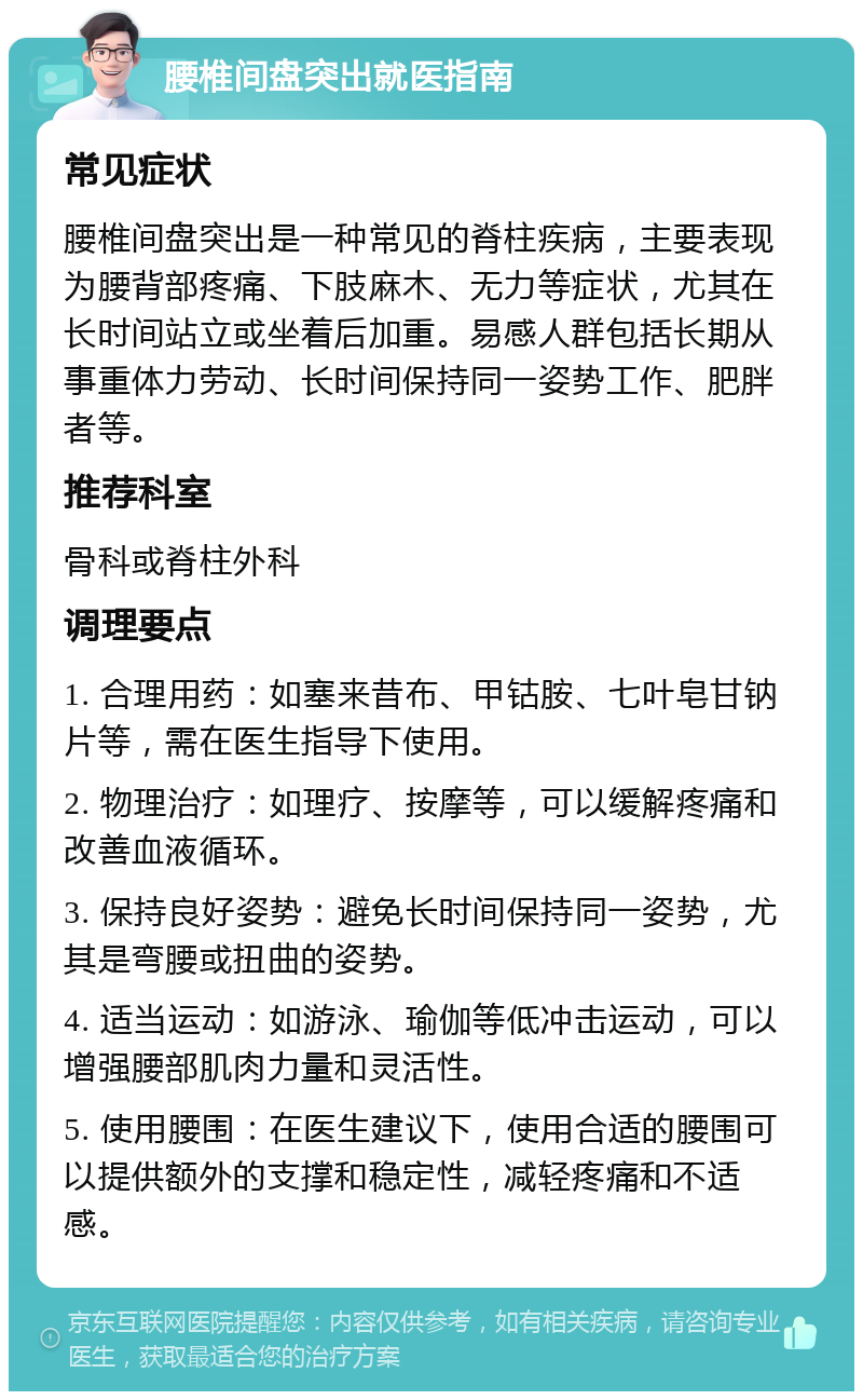 腰椎间盘突出就医指南 常见症状 腰椎间盘突出是一种常见的脊柱疾病，主要表现为腰背部疼痛、下肢麻木、无力等症状，尤其在长时间站立或坐着后加重。易感人群包括长期从事重体力劳动、长时间保持同一姿势工作、肥胖者等。 推荐科室 骨科或脊柱外科 调理要点 1. 合理用药：如塞来昔布、甲钴胺、七叶皂甘钠片等，需在医生指导下使用。 2. 物理治疗：如理疗、按摩等，可以缓解疼痛和改善血液循环。 3. 保持良好姿势：避免长时间保持同一姿势，尤其是弯腰或扭曲的姿势。 4. 适当运动：如游泳、瑜伽等低冲击运动，可以增强腰部肌肉力量和灵活性。 5. 使用腰围：在医生建议下，使用合适的腰围可以提供额外的支撑和稳定性，减轻疼痛和不适感。