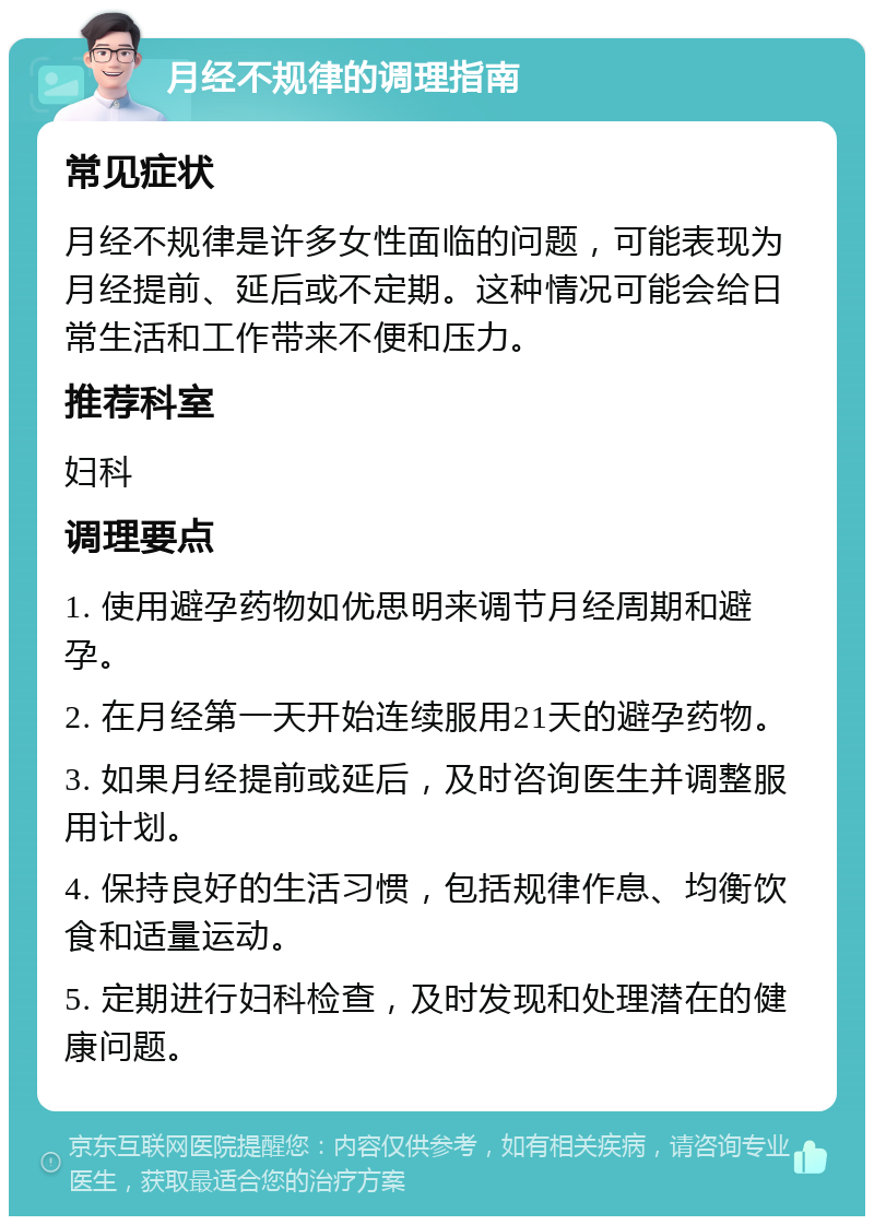 月经不规律的调理指南 常见症状 月经不规律是许多女性面临的问题，可能表现为月经提前、延后或不定期。这种情况可能会给日常生活和工作带来不便和压力。 推荐科室 妇科 调理要点 1. 使用避孕药物如优思明来调节月经周期和避孕。 2. 在月经第一天开始连续服用21天的避孕药物。 3. 如果月经提前或延后，及时咨询医生并调整服用计划。 4. 保持良好的生活习惯，包括规律作息、均衡饮食和适量运动。 5. 定期进行妇科检查，及时发现和处理潜在的健康问题。