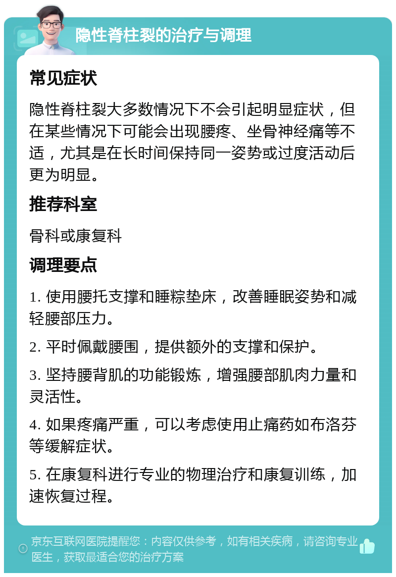 隐性脊柱裂的治疗与调理 常见症状 隐性脊柱裂大多数情况下不会引起明显症状，但在某些情况下可能会出现腰疼、坐骨神经痛等不适，尤其是在长时间保持同一姿势或过度活动后更为明显。 推荐科室 骨科或康复科 调理要点 1. 使用腰托支撑和睡粽垫床，改善睡眠姿势和减轻腰部压力。 2. 平时佩戴腰围，提供额外的支撑和保护。 3. 坚持腰背肌的功能锻炼，增强腰部肌肉力量和灵活性。 4. 如果疼痛严重，可以考虑使用止痛药如布洛芬等缓解症状。 5. 在康复科进行专业的物理治疗和康复训练，加速恢复过程。