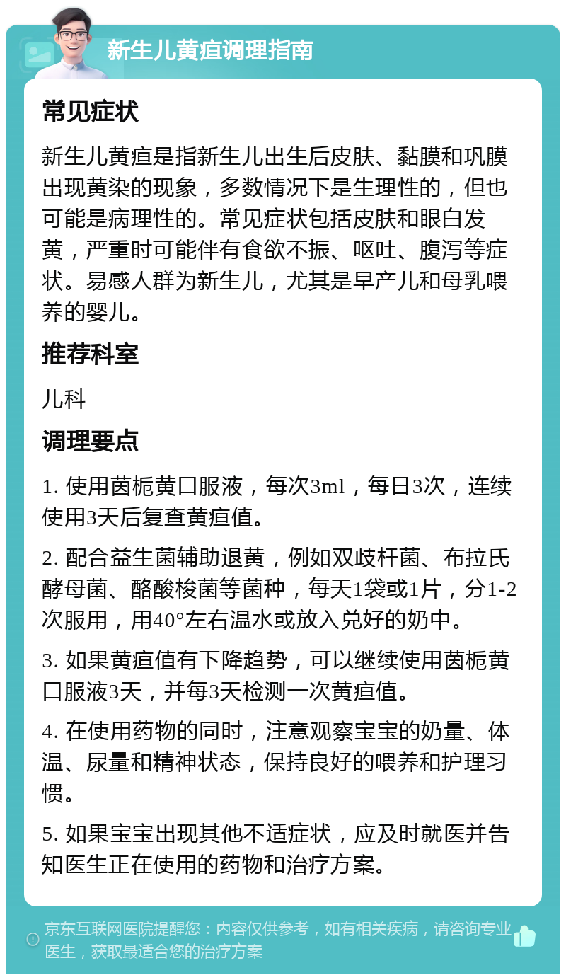 新生儿黄疸调理指南 常见症状 新生儿黄疸是指新生儿出生后皮肤、黏膜和巩膜出现黄染的现象，多数情况下是生理性的，但也可能是病理性的。常见症状包括皮肤和眼白发黄，严重时可能伴有食欲不振、呕吐、腹泻等症状。易感人群为新生儿，尤其是早产儿和母乳喂养的婴儿。 推荐科室 儿科 调理要点 1. 使用茵栀黄口服液，每次3ml，每日3次，连续使用3天后复查黄疸值。 2. 配合益生菌辅助退黄，例如双歧杆菌、布拉氏酵母菌、酪酸梭菌等菌种，每天1袋或1片，分1-2次服用，用40°左右温水或放入兑好的奶中。 3. 如果黄疸值有下降趋势，可以继续使用茵栀黄口服液3天，并每3天检测一次黄疸值。 4. 在使用药物的同时，注意观察宝宝的奶量、体温、尿量和精神状态，保持良好的喂养和护理习惯。 5. 如果宝宝出现其他不适症状，应及时就医并告知医生正在使用的药物和治疗方案。