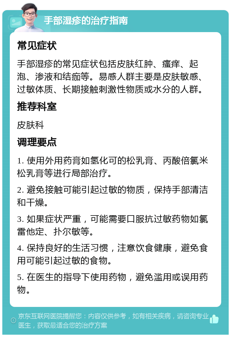 手部湿疹的治疗指南 常见症状 手部湿疹的常见症状包括皮肤红肿、瘙痒、起泡、渗液和结痂等。易感人群主要是皮肤敏感、过敏体质、长期接触刺激性物质或水分的人群。 推荐科室 皮肤科 调理要点 1. 使用外用药膏如氢化可的松乳膏、丙酸倍氯米松乳膏等进行局部治疗。 2. 避免接触可能引起过敏的物质，保持手部清洁和干燥。 3. 如果症状严重，可能需要口服抗过敏药物如氯雷他定、扑尔敏等。 4. 保持良好的生活习惯，注意饮食健康，避免食用可能引起过敏的食物。 5. 在医生的指导下使用药物，避免滥用或误用药物。