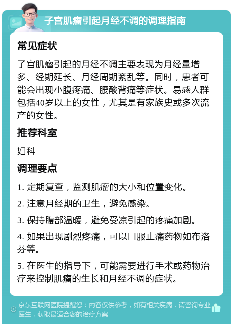 子宫肌瘤引起月经不调的调理指南 常见症状 子宫肌瘤引起的月经不调主要表现为月经量增多、经期延长、月经周期紊乱等。同时，患者可能会出现小腹疼痛、腰酸背痛等症状。易感人群包括40岁以上的女性，尤其是有家族史或多次流产的女性。 推荐科室 妇科 调理要点 1. 定期复查，监测肌瘤的大小和位置变化。 2. 注意月经期的卫生，避免感染。 3. 保持腹部温暖，避免受凉引起的疼痛加剧。 4. 如果出现剧烈疼痛，可以口服止痛药物如布洛芬等。 5. 在医生的指导下，可能需要进行手术或药物治疗来控制肌瘤的生长和月经不调的症状。