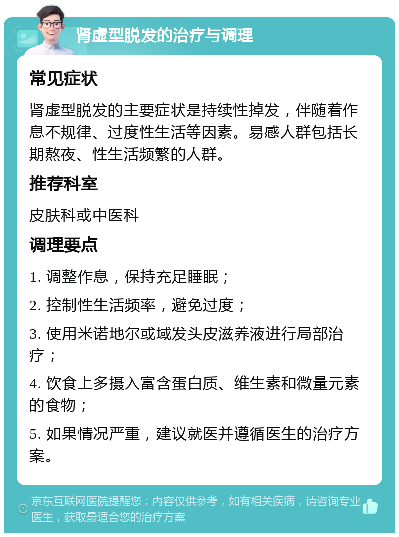 肾虚型脱发的治疗与调理 常见症状 肾虚型脱发的主要症状是持续性掉发，伴随着作息不规律、过度性生活等因素。易感人群包括长期熬夜、性生活频繁的人群。 推荐科室 皮肤科或中医科 调理要点 1. 调整作息，保持充足睡眠； 2. 控制性生活频率，避免过度； 3. 使用米诺地尔或域发头皮滋养液进行局部治疗； 4. 饮食上多摄入富含蛋白质、维生素和微量元素的食物； 5. 如果情况严重，建议就医并遵循医生的治疗方案。