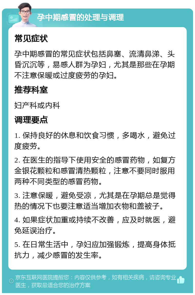 孕中期感冒的处理与调理 常见症状 孕中期感冒的常见症状包括鼻塞、流清鼻涕、头昏沉沉等，易感人群为孕妇，尤其是那些在孕期不注意保暖或过度疲劳的孕妇。 推荐科室 妇产科或内科 调理要点 1. 保持良好的休息和饮食习惯，多喝水，避免过度疲劳。 2. 在医生的指导下使用安全的感冒药物，如复方金银花颗粒和感冒清热颗粒，注意不要同时服用两种不同类型的感冒药物。 3. 注意保暖，避免受凉，尤其是在孕期总是觉得热的情况下也要注意适当增加衣物和盖被子。 4. 如果症状加重或持续不改善，应及时就医，避免延误治疗。 5. 在日常生活中，孕妇应加强锻炼，提高身体抵抗力，减少感冒的发生率。