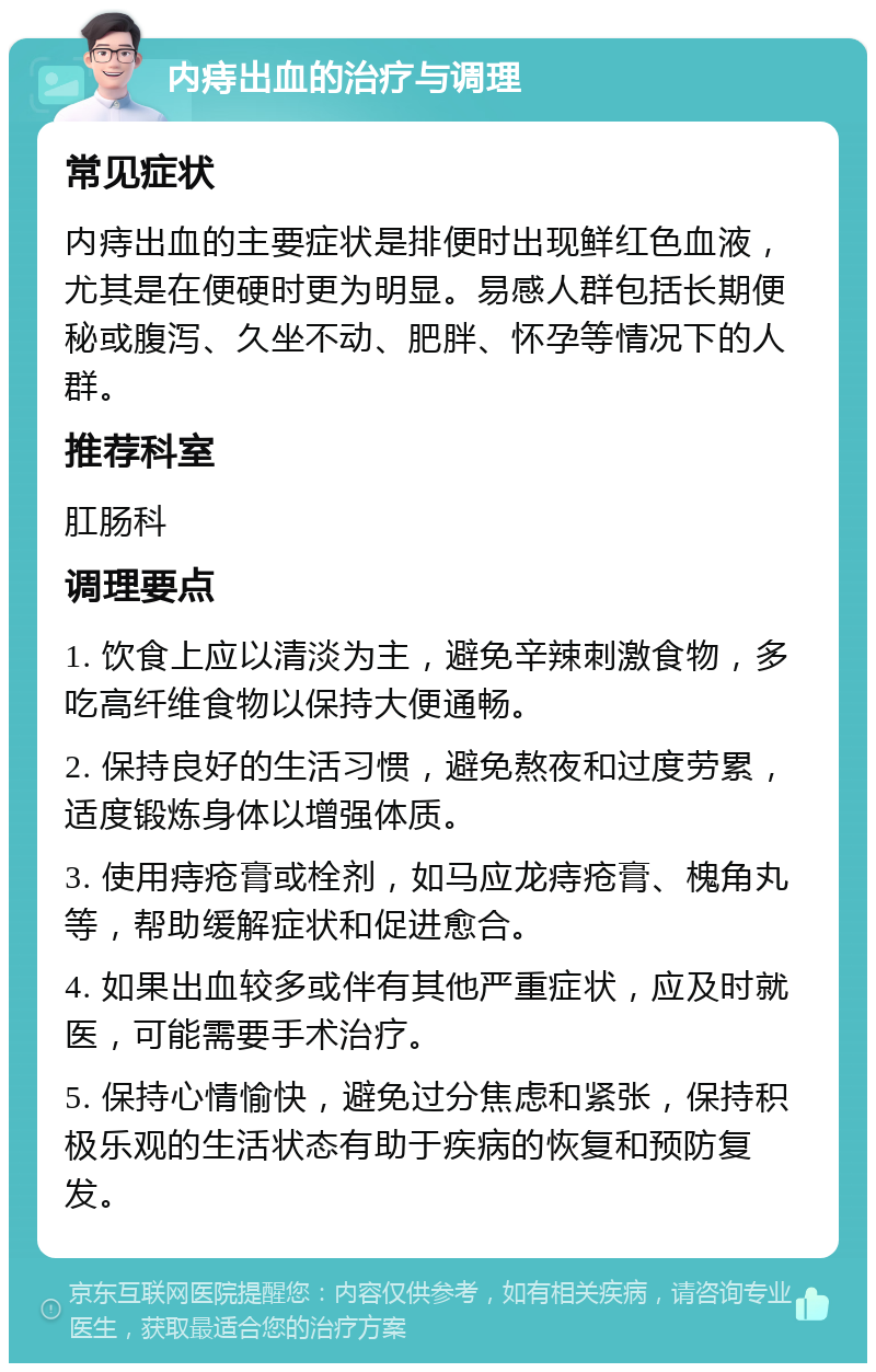 内痔出血的治疗与调理 常见症状 内痔出血的主要症状是排便时出现鲜红色血液，尤其是在便硬时更为明显。易感人群包括长期便秘或腹泻、久坐不动、肥胖、怀孕等情况下的人群。 推荐科室 肛肠科 调理要点 1. 饮食上应以清淡为主，避免辛辣刺激食物，多吃高纤维食物以保持大便通畅。 2. 保持良好的生活习惯，避免熬夜和过度劳累，适度锻炼身体以增强体质。 3. 使用痔疮膏或栓剂，如马应龙痔疮膏、槐角丸等，帮助缓解症状和促进愈合。 4. 如果出血较多或伴有其他严重症状，应及时就医，可能需要手术治疗。 5. 保持心情愉快，避免过分焦虑和紧张，保持积极乐观的生活状态有助于疾病的恢复和预防复发。