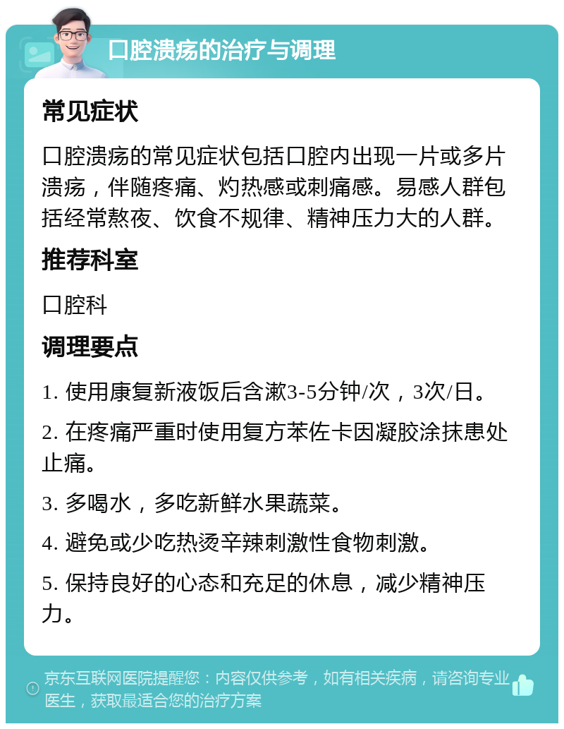 口腔溃疡的治疗与调理 常见症状 口腔溃疡的常见症状包括口腔内出现一片或多片溃疡，伴随疼痛、灼热感或刺痛感。易感人群包括经常熬夜、饮食不规律、精神压力大的人群。 推荐科室 口腔科 调理要点 1. 使用康复新液饭后含漱3-5分钟/次，3次/日。 2. 在疼痛严重时使用复方苯佐卡因凝胶涂抹患处止痛。 3. 多喝水，多吃新鲜水果蔬菜。 4. 避免或少吃热烫辛辣刺激性食物刺激。 5. 保持良好的心态和充足的休息，减少精神压力。