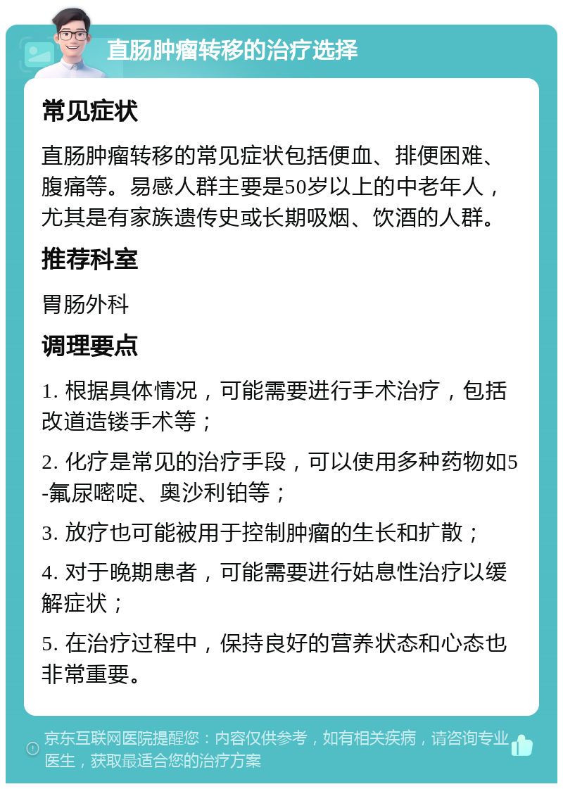 直肠肿瘤转移的治疗选择 常见症状 直肠肿瘤转移的常见症状包括便血、排便困难、腹痛等。易感人群主要是50岁以上的中老年人，尤其是有家族遗传史或长期吸烟、饮酒的人群。 推荐科室 胃肠外科 调理要点 1. 根据具体情况，可能需要进行手术治疗，包括改道造镂手术等； 2. 化疗是常见的治疗手段，可以使用多种药物如5-氟尿嘧啶、奥沙利铂等； 3. 放疗也可能被用于控制肿瘤的生长和扩散； 4. 对于晚期患者，可能需要进行姑息性治疗以缓解症状； 5. 在治疗过程中，保持良好的营养状态和心态也非常重要。