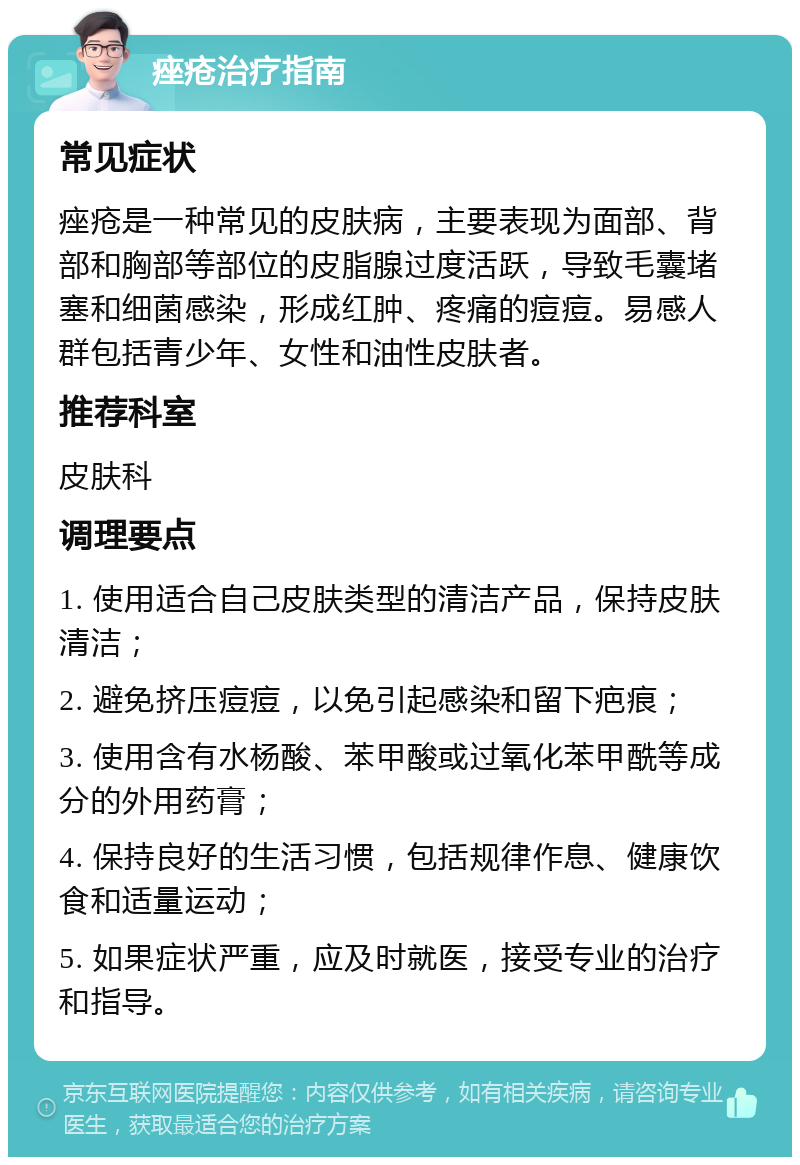 痤疮治疗指南 常见症状 痤疮是一种常见的皮肤病，主要表现为面部、背部和胸部等部位的皮脂腺过度活跃，导致毛囊堵塞和细菌感染，形成红肿、疼痛的痘痘。易感人群包括青少年、女性和油性皮肤者。 推荐科室 皮肤科 调理要点 1. 使用适合自己皮肤类型的清洁产品，保持皮肤清洁； 2. 避免挤压痘痘，以免引起感染和留下疤痕； 3. 使用含有水杨酸、苯甲酸或过氧化苯甲酰等成分的外用药膏； 4. 保持良好的生活习惯，包括规律作息、健康饮食和适量运动； 5. 如果症状严重，应及时就医，接受专业的治疗和指导。