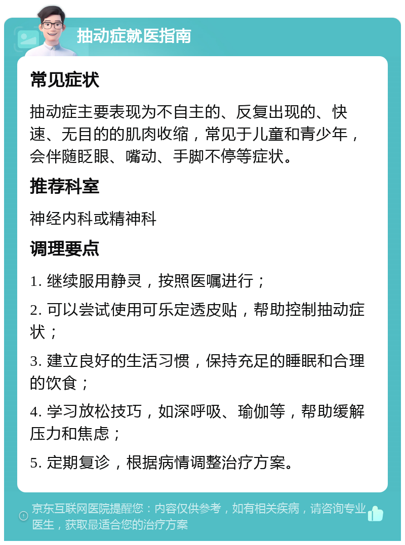 抽动症就医指南 常见症状 抽动症主要表现为不自主的、反复出现的、快速、无目的的肌肉收缩，常见于儿童和青少年，会伴随眨眼、嘴动、手脚不停等症状。 推荐科室 神经内科或精神科 调理要点 1. 继续服用静灵，按照医嘱进行； 2. 可以尝试使用可乐定透皮贴，帮助控制抽动症状； 3. 建立良好的生活习惯，保持充足的睡眠和合理的饮食； 4. 学习放松技巧，如深呼吸、瑜伽等，帮助缓解压力和焦虑； 5. 定期复诊，根据病情调整治疗方案。