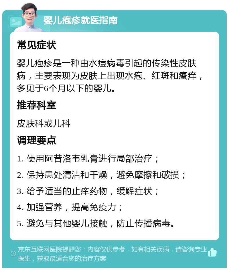 婴儿疱疹就医指南 常见症状 婴儿疱疹是一种由水痘病毒引起的传染性皮肤病，主要表现为皮肤上出现水疱、红斑和瘙痒，多见于6个月以下的婴儿。 推荐科室 皮肤科或儿科 调理要点 1. 使用阿昔洛韦乳膏进行局部治疗； 2. 保持患处清洁和干燥，避免摩擦和破损； 3. 给予适当的止痒药物，缓解症状； 4. 加强营养，提高免疫力； 5. 避免与其他婴儿接触，防止传播病毒。