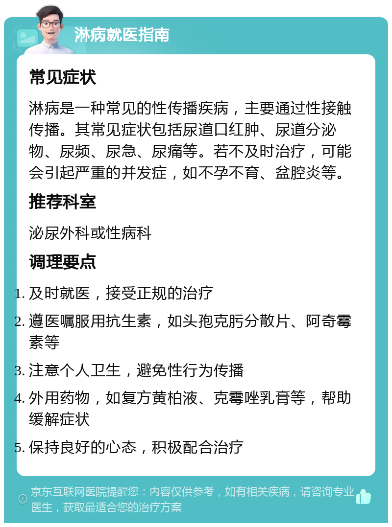 淋病就医指南 常见症状 淋病是一种常见的性传播疾病，主要通过性接触传播。其常见症状包括尿道口红肿、尿道分泌物、尿频、尿急、尿痛等。若不及时治疗，可能会引起严重的并发症，如不孕不育、盆腔炎等。 推荐科室 泌尿外科或性病科 调理要点 及时就医，接受正规的治疗 遵医嘱服用抗生素，如头孢克肟分散片、阿奇霉素等 注意个人卫生，避免性行为传播 外用药物，如复方黄柏液、克霉唑乳膏等，帮助缓解症状 保持良好的心态，积极配合治疗