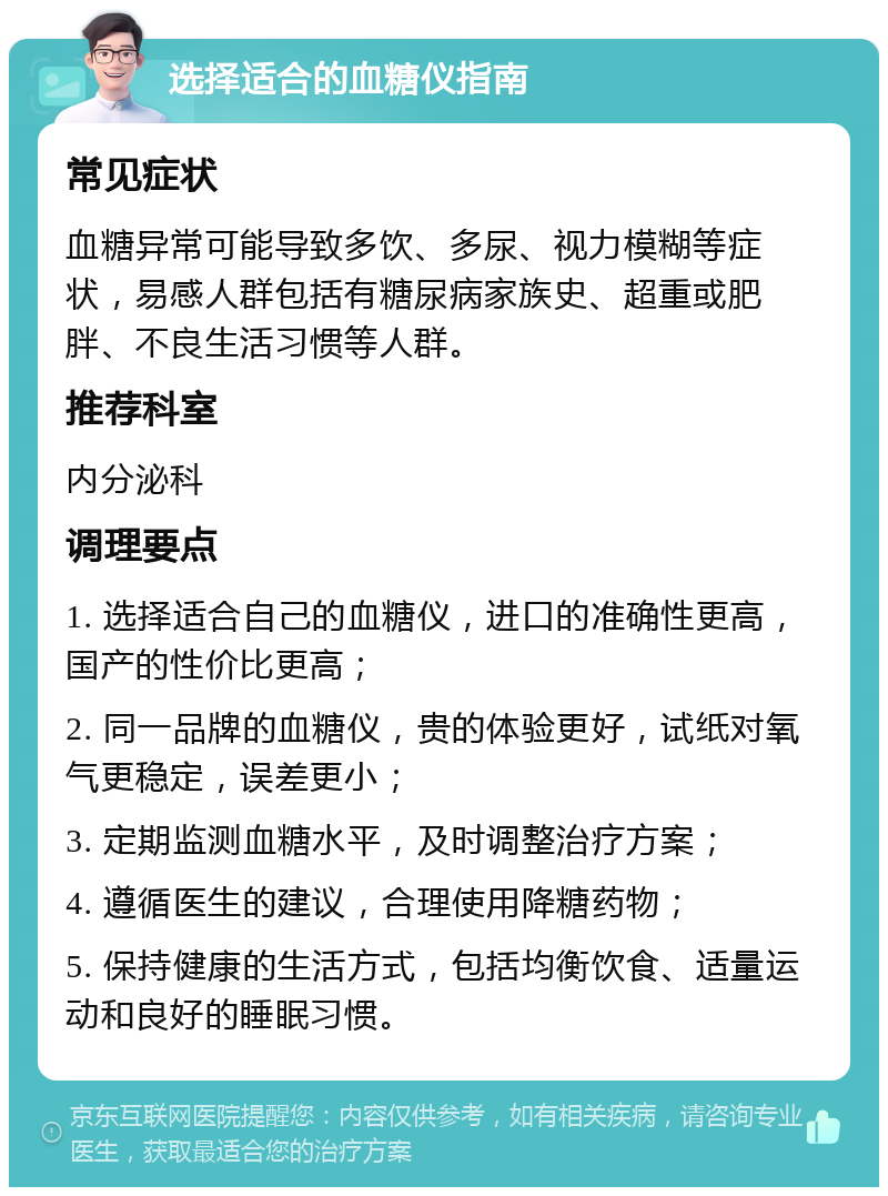 选择适合的血糖仪指南 常见症状 血糖异常可能导致多饮、多尿、视力模糊等症状，易感人群包括有糖尿病家族史、超重或肥胖、不良生活习惯等人群。 推荐科室 内分泌科 调理要点 1. 选择适合自己的血糖仪，进口的准确性更高，国产的性价比更高； 2. 同一品牌的血糖仪，贵的体验更好，试纸对氧气更稳定，误差更小； 3. 定期监测血糖水平，及时调整治疗方案； 4. 遵循医生的建议，合理使用降糖药物； 5. 保持健康的生活方式，包括均衡饮食、适量运动和良好的睡眠习惯。