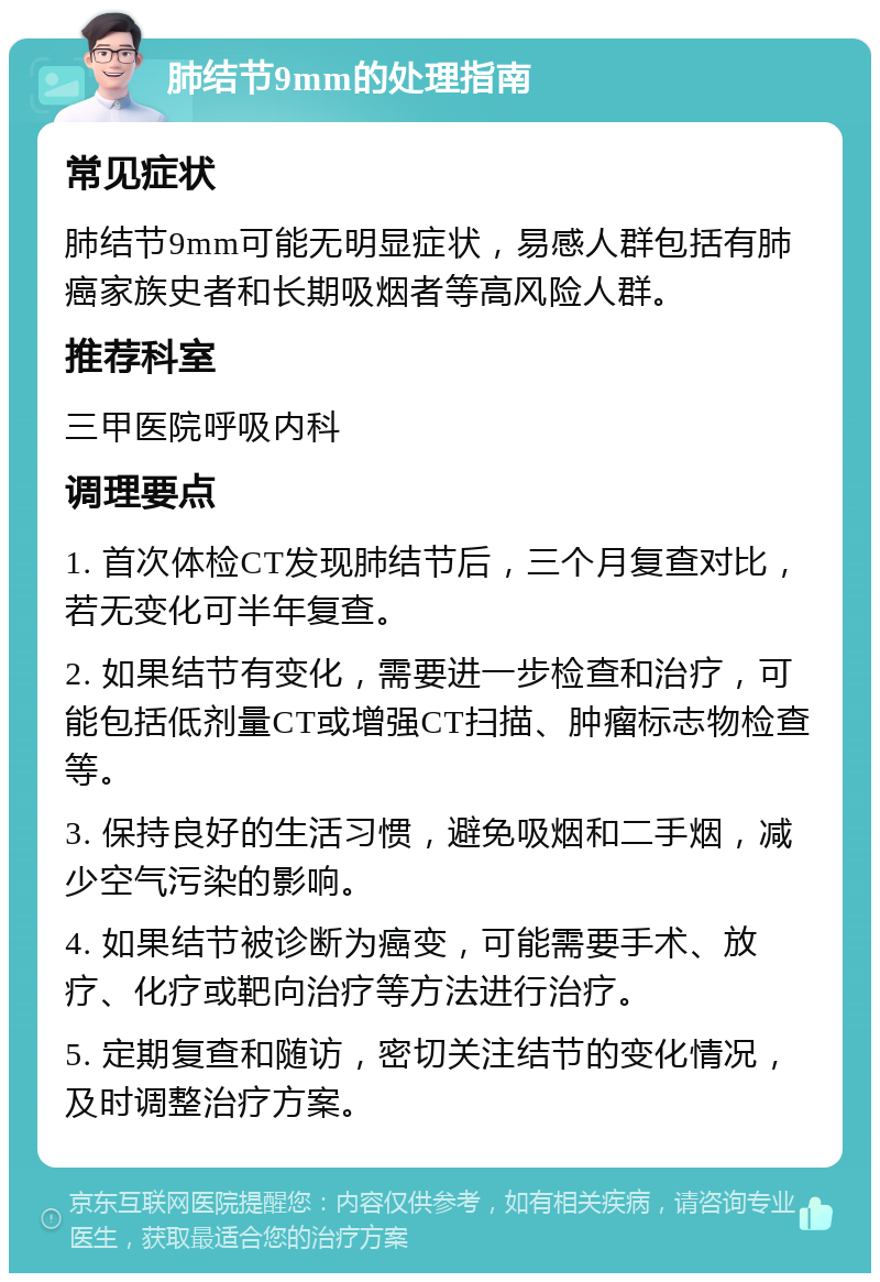 肺结节9mm的处理指南 常见症状 肺结节9mm可能无明显症状，易感人群包括有肺癌家族史者和长期吸烟者等高风险人群。 推荐科室 三甲医院呼吸内科 调理要点 1. 首次体检CT发现肺结节后，三个月复查对比，若无变化可半年复查。 2. 如果结节有变化，需要进一步检查和治疗，可能包括低剂量CT或增强CT扫描、肿瘤标志物检查等。 3. 保持良好的生活习惯，避免吸烟和二手烟，减少空气污染的影响。 4. 如果结节被诊断为癌变，可能需要手术、放疗、化疗或靶向治疗等方法进行治疗。 5. 定期复查和随访，密切关注结节的变化情况，及时调整治疗方案。