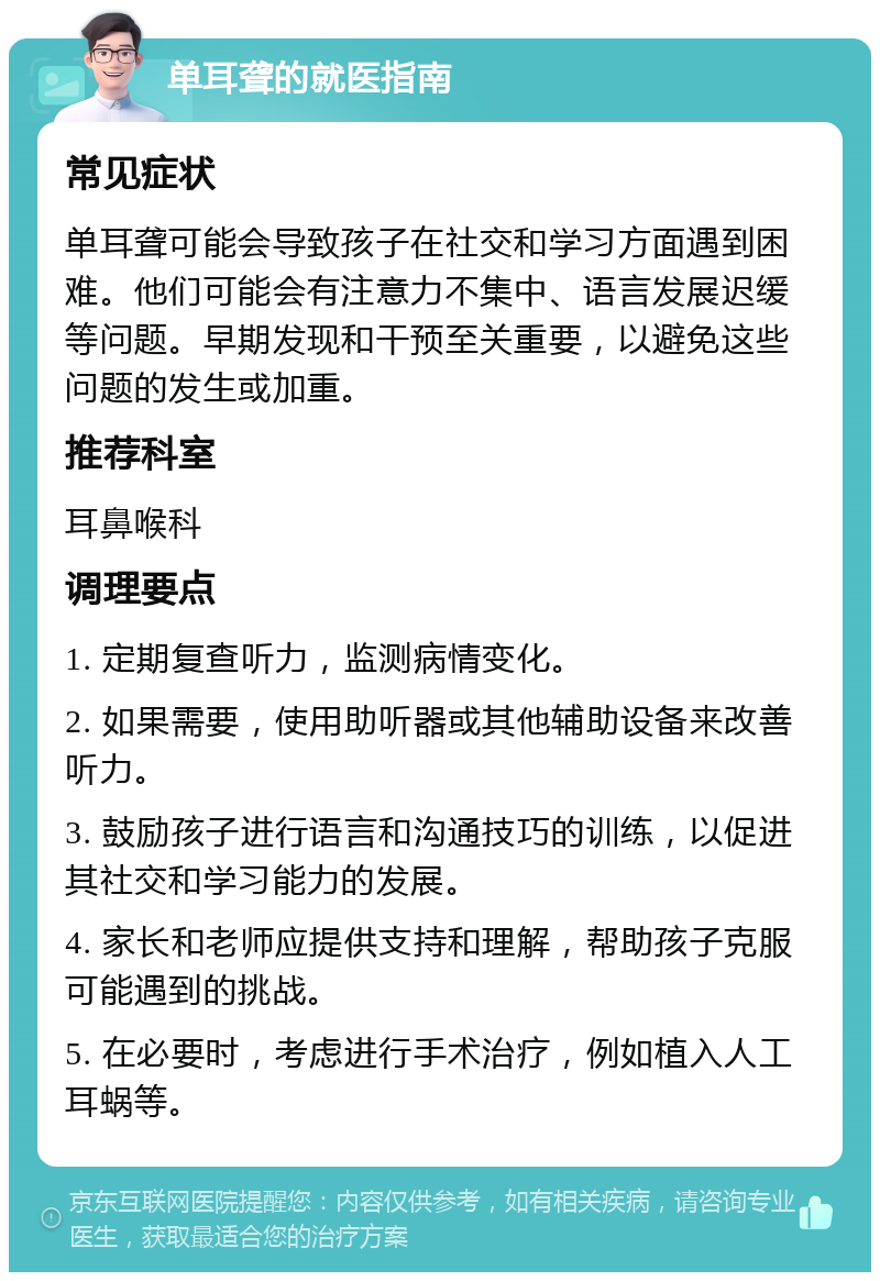 单耳聋的就医指南 常见症状 单耳聋可能会导致孩子在社交和学习方面遇到困难。他们可能会有注意力不集中、语言发展迟缓等问题。早期发现和干预至关重要，以避免这些问题的发生或加重。 推荐科室 耳鼻喉科 调理要点 1. 定期复查听力，监测病情变化。 2. 如果需要，使用助听器或其他辅助设备来改善听力。 3. 鼓励孩子进行语言和沟通技巧的训练，以促进其社交和学习能力的发展。 4. 家长和老师应提供支持和理解，帮助孩子克服可能遇到的挑战。 5. 在必要时，考虑进行手术治疗，例如植入人工耳蜗等。