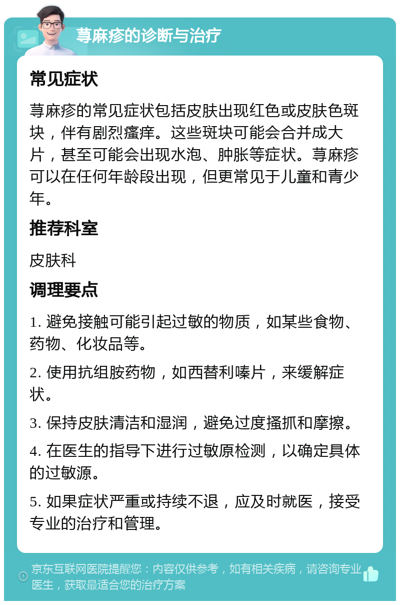 荨麻疹的诊断与治疗 常见症状 荨麻疹的常见症状包括皮肤出现红色或皮肤色斑块，伴有剧烈瘙痒。这些斑块可能会合并成大片，甚至可能会出现水泡、肿胀等症状。荨麻疹可以在任何年龄段出现，但更常见于儿童和青少年。 推荐科室 皮肤科 调理要点 1. 避免接触可能引起过敏的物质，如某些食物、药物、化妆品等。 2. 使用抗组胺药物，如西替利嗪片，来缓解症状。 3. 保持皮肤清洁和湿润，避免过度搔抓和摩擦。 4. 在医生的指导下进行过敏原检测，以确定具体的过敏源。 5. 如果症状严重或持续不退，应及时就医，接受专业的治疗和管理。