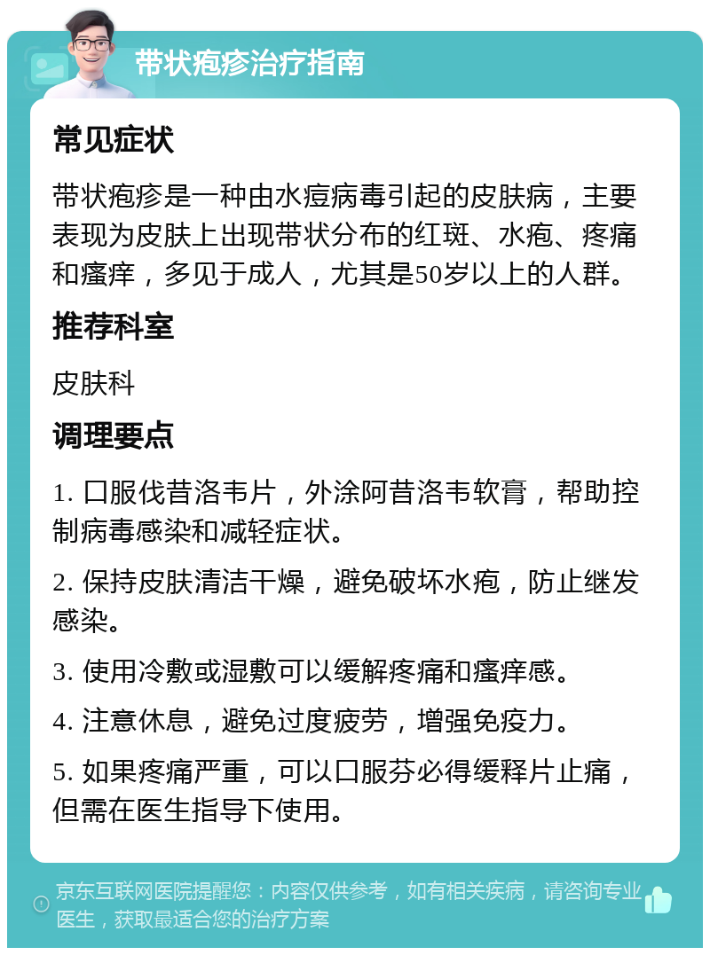 带状疱疹治疗指南 常见症状 带状疱疹是一种由水痘病毒引起的皮肤病，主要表现为皮肤上出现带状分布的红斑、水疱、疼痛和瘙痒，多见于成人，尤其是50岁以上的人群。 推荐科室 皮肤科 调理要点 1. 口服伐昔洛韦片，外涂阿昔洛韦软膏，帮助控制病毒感染和减轻症状。 2. 保持皮肤清洁干燥，避免破坏水疱，防止继发感染。 3. 使用冷敷或湿敷可以缓解疼痛和瘙痒感。 4. 注意休息，避免过度疲劳，增强免疫力。 5. 如果疼痛严重，可以口服芬必得缓释片止痛，但需在医生指导下使用。