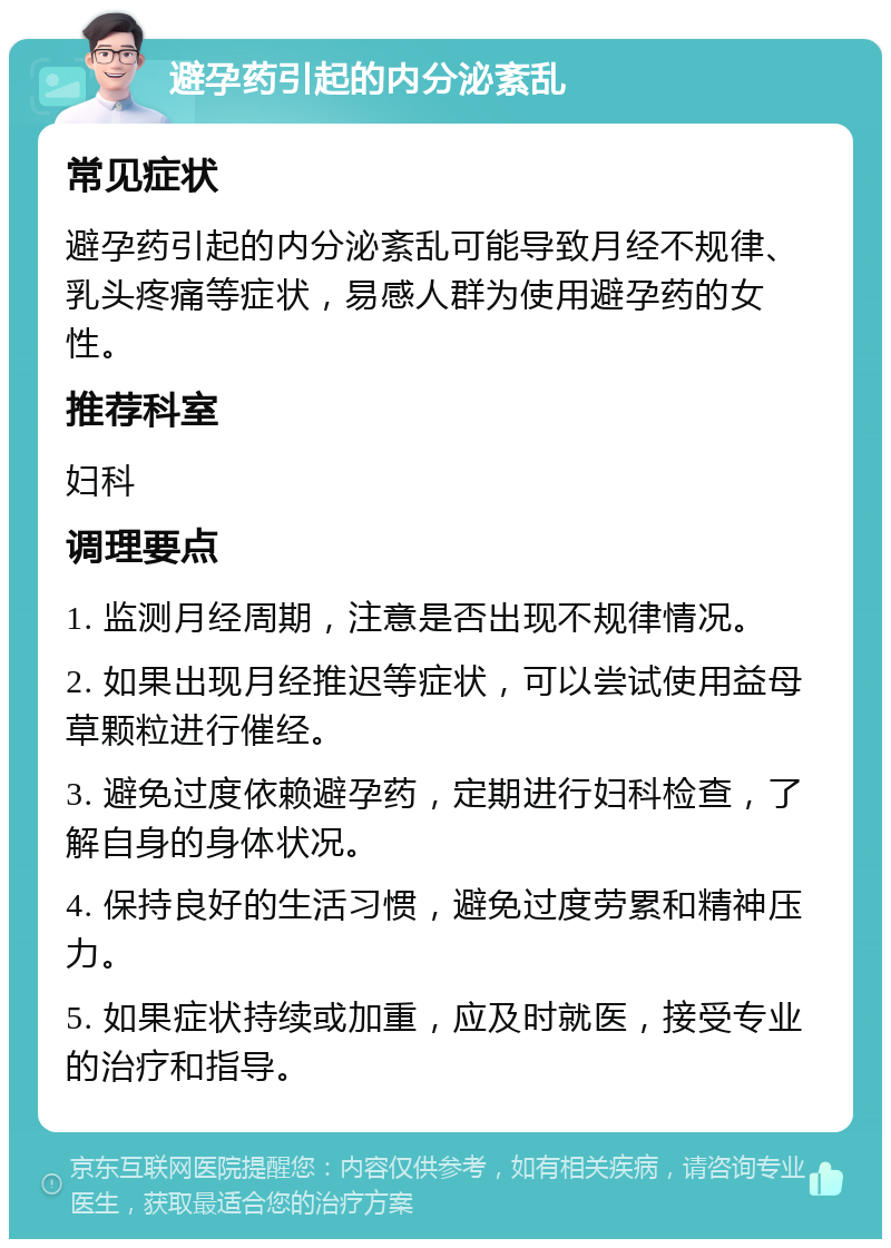 避孕药引起的内分泌紊乱 常见症状 避孕药引起的内分泌紊乱可能导致月经不规律、乳头疼痛等症状，易感人群为使用避孕药的女性。 推荐科室 妇科 调理要点 1. 监测月经周期，注意是否出现不规律情况。 2. 如果出现月经推迟等症状，可以尝试使用益母草颗粒进行催经。 3. 避免过度依赖避孕药，定期进行妇科检查，了解自身的身体状况。 4. 保持良好的生活习惯，避免过度劳累和精神压力。 5. 如果症状持续或加重，应及时就医，接受专业的治疗和指导。