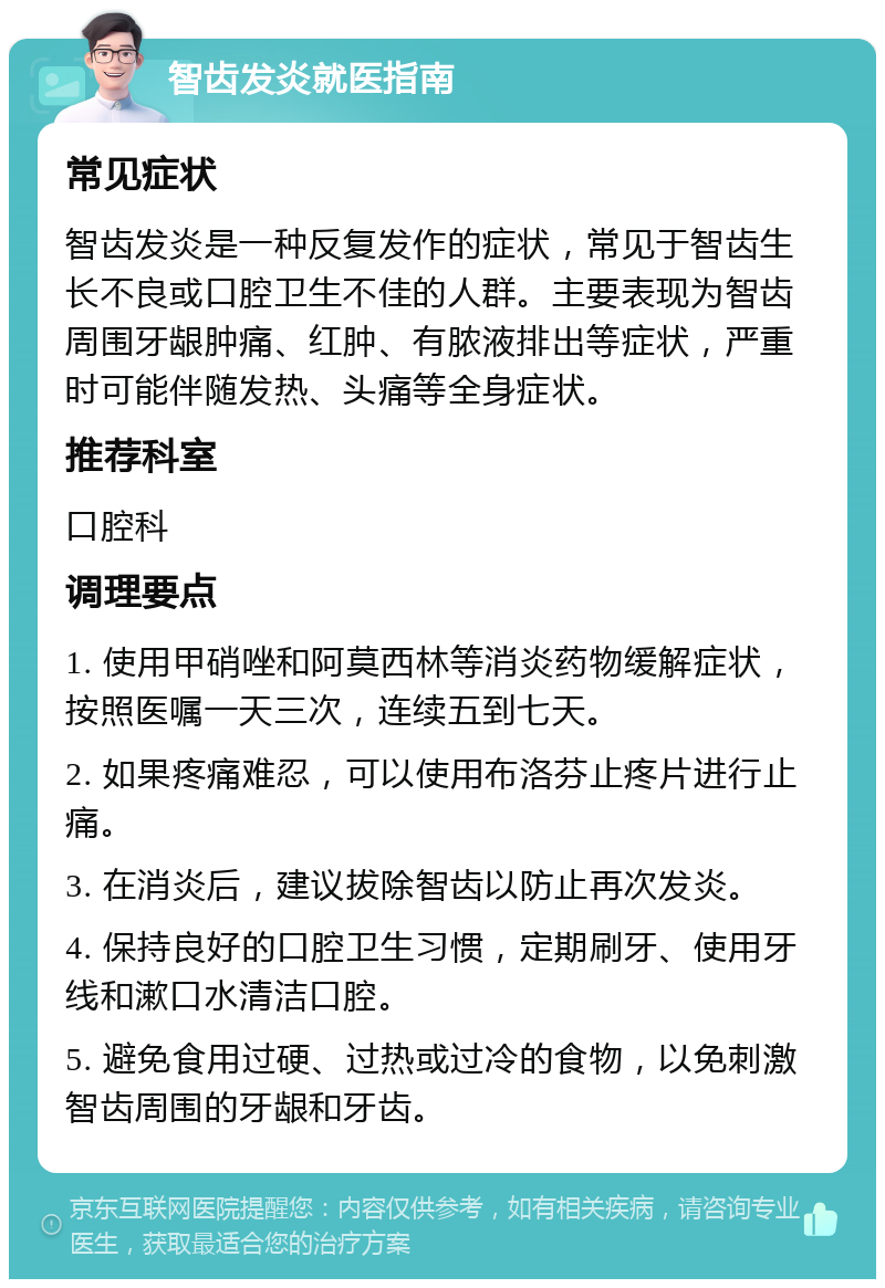 智齿发炎就医指南 常见症状 智齿发炎是一种反复发作的症状，常见于智齿生长不良或口腔卫生不佳的人群。主要表现为智齿周围牙龈肿痛、红肿、有脓液排出等症状，严重时可能伴随发热、头痛等全身症状。 推荐科室 口腔科 调理要点 1. 使用甲硝唑和阿莫西林等消炎药物缓解症状，按照医嘱一天三次，连续五到七天。 2. 如果疼痛难忍，可以使用布洛芬止疼片进行止痛。 3. 在消炎后，建议拔除智齿以防止再次发炎。 4. 保持良好的口腔卫生习惯，定期刷牙、使用牙线和漱口水清洁口腔。 5. 避免食用过硬、过热或过冷的食物，以免刺激智齿周围的牙龈和牙齿。