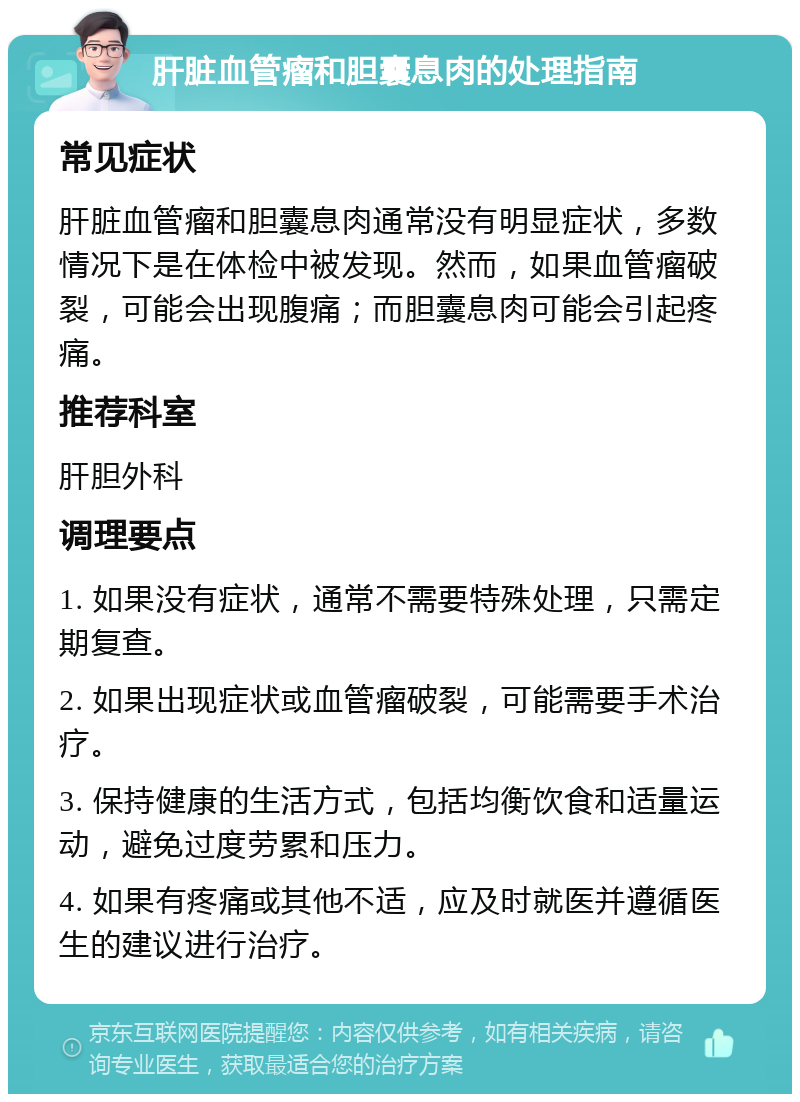 肝脏血管瘤和胆囊息肉的处理指南 常见症状 肝脏血管瘤和胆囊息肉通常没有明显症状，多数情况下是在体检中被发现。然而，如果血管瘤破裂，可能会出现腹痛；而胆囊息肉可能会引起疼痛。 推荐科室 肝胆外科 调理要点 1. 如果没有症状，通常不需要特殊处理，只需定期复查。 2. 如果出现症状或血管瘤破裂，可能需要手术治疗。 3. 保持健康的生活方式，包括均衡饮食和适量运动，避免过度劳累和压力。 4. 如果有疼痛或其他不适，应及时就医并遵循医生的建议进行治疗。