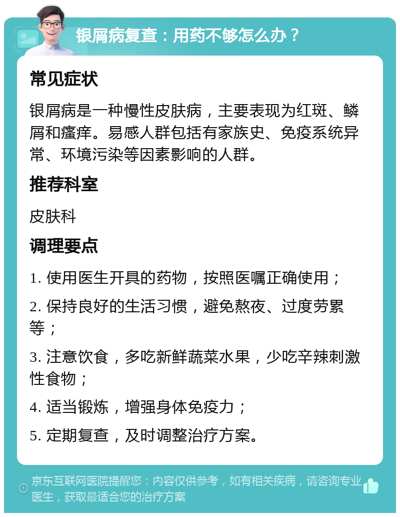 银屑病复查：用药不够怎么办？ 常见症状 银屑病是一种慢性皮肤病，主要表现为红斑、鳞屑和瘙痒。易感人群包括有家族史、免疫系统异常、环境污染等因素影响的人群。 推荐科室 皮肤科 调理要点 1. 使用医生开具的药物，按照医嘱正确使用； 2. 保持良好的生活习惯，避免熬夜、过度劳累等； 3. 注意饮食，多吃新鲜蔬菜水果，少吃辛辣刺激性食物； 4. 适当锻炼，增强身体免疫力； 5. 定期复查，及时调整治疗方案。