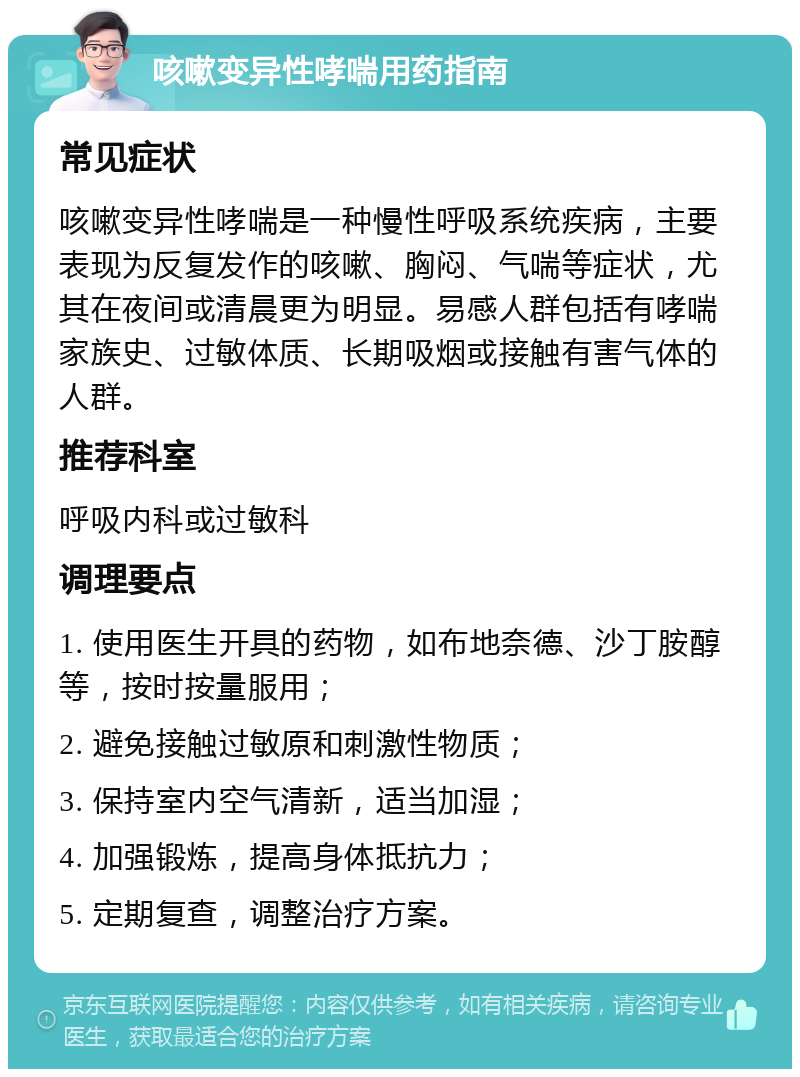 咳嗽变异性哮喘用药指南 常见症状 咳嗽变异性哮喘是一种慢性呼吸系统疾病，主要表现为反复发作的咳嗽、胸闷、气喘等症状，尤其在夜间或清晨更为明显。易感人群包括有哮喘家族史、过敏体质、长期吸烟或接触有害气体的人群。 推荐科室 呼吸内科或过敏科 调理要点 1. 使用医生开具的药物，如布地奈德、沙丁胺醇等，按时按量服用； 2. 避免接触过敏原和刺激性物质； 3. 保持室内空气清新，适当加湿； 4. 加强锻炼，提高身体抵抗力； 5. 定期复查，调整治疗方案。